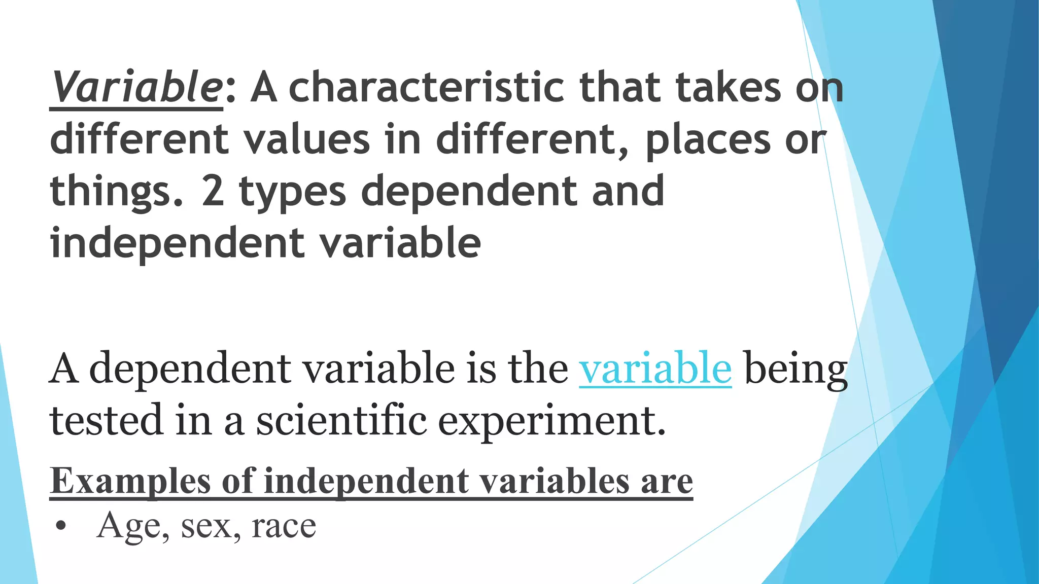 Variable: A characteristic that takes on
different values in different, places or
things. 2 types dependent and
independent variable
A dependent variable is the variable being
tested in a scientific experiment.
Examples of independent variables are
• Age, sex, race
 
