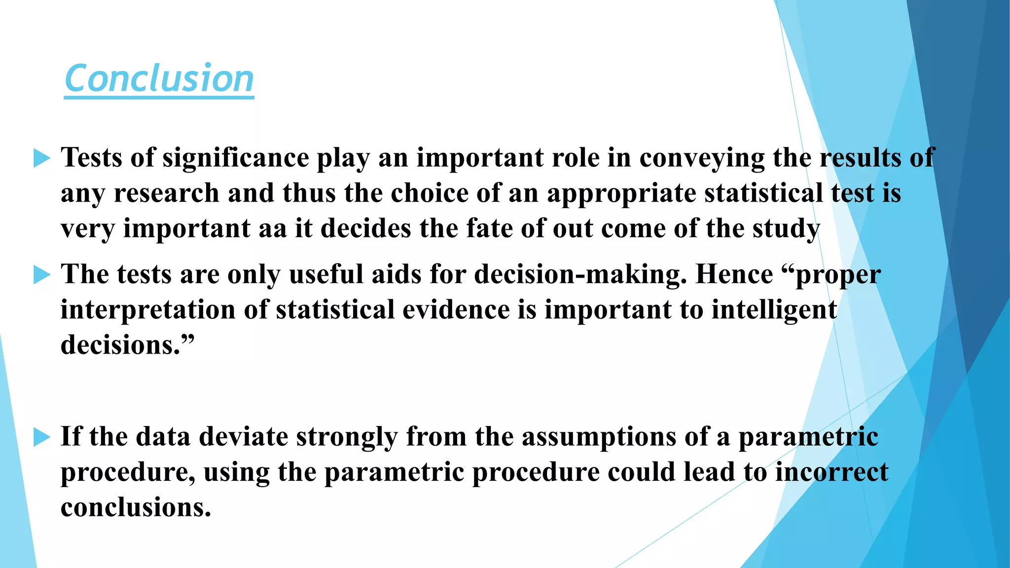 Conclusion
 Tests of significance play an important role in conveying the results of
any research and thus the choice of an appropriate statistical test is
very important aa it decides the fate of out come of the study
 The tests are only useful aids for decision-making. Hence “proper
interpretation of statistical evidence is important to intelligent
decisions.”
 If the data deviate strongly from the assumptions of a parametric
procedure, using the parametric procedure could lead to incorrect
conclusions.
 