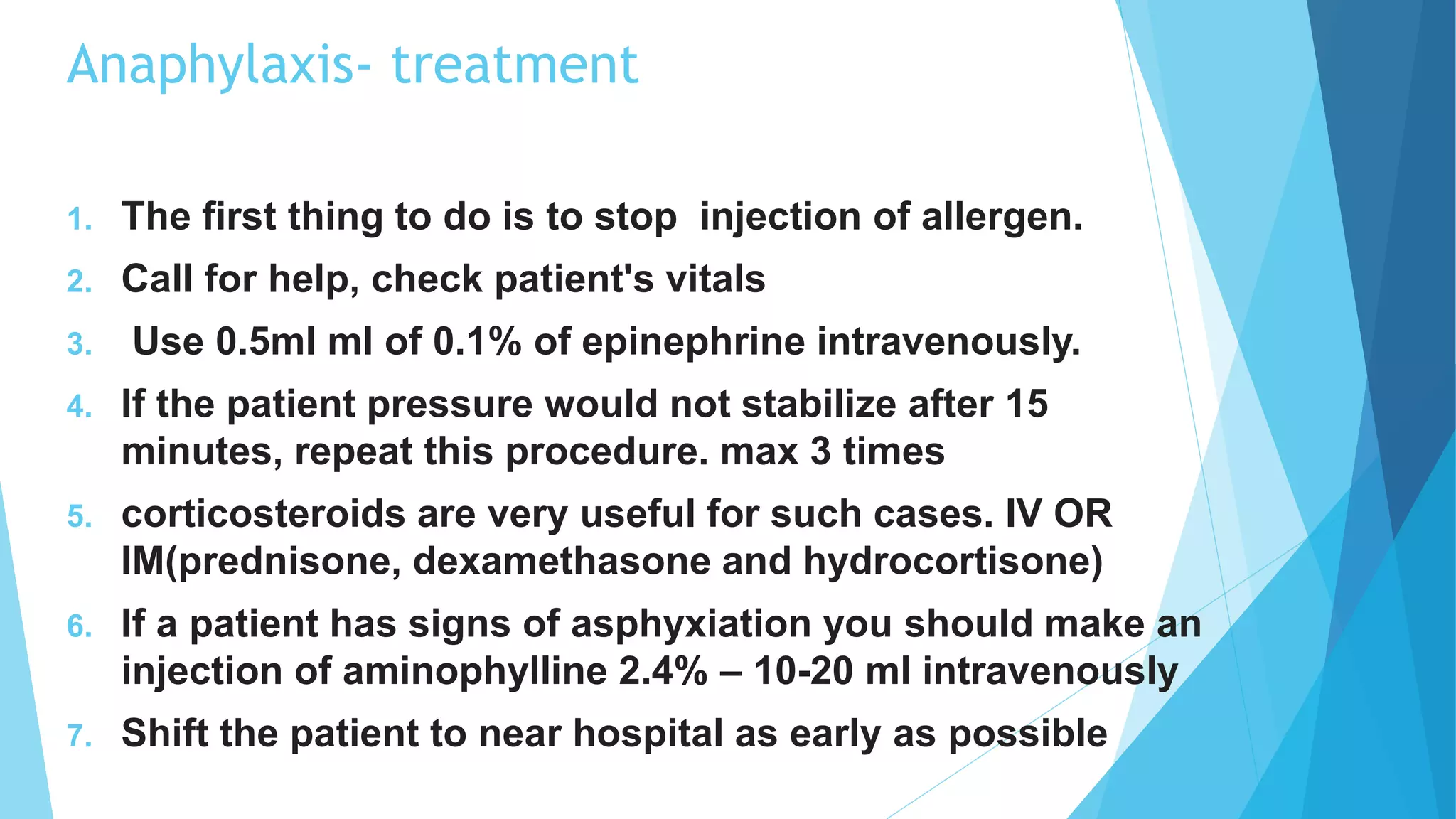 Anaphylaxis- treatment
1. The first thing to do is to stop injection of allergen.
2. Call for help, check patient's vitals
3. Use 0.5ml ml of 0.1% of epinephrine intravenously.
4. If the patient pressure would not stabilize after 15
minutes, repeat this procedure. max 3 times
5. corticosteroids are very useful for such cases. IV OR
IM(prednisone, dexamethasone and hydrocortisone)
6. If a patient has signs of asphyxiation you should make an
injection of aminophylline 2.4% – 10-20 ml intravenously
7. Shift the patient to near hospital as early as possible
 