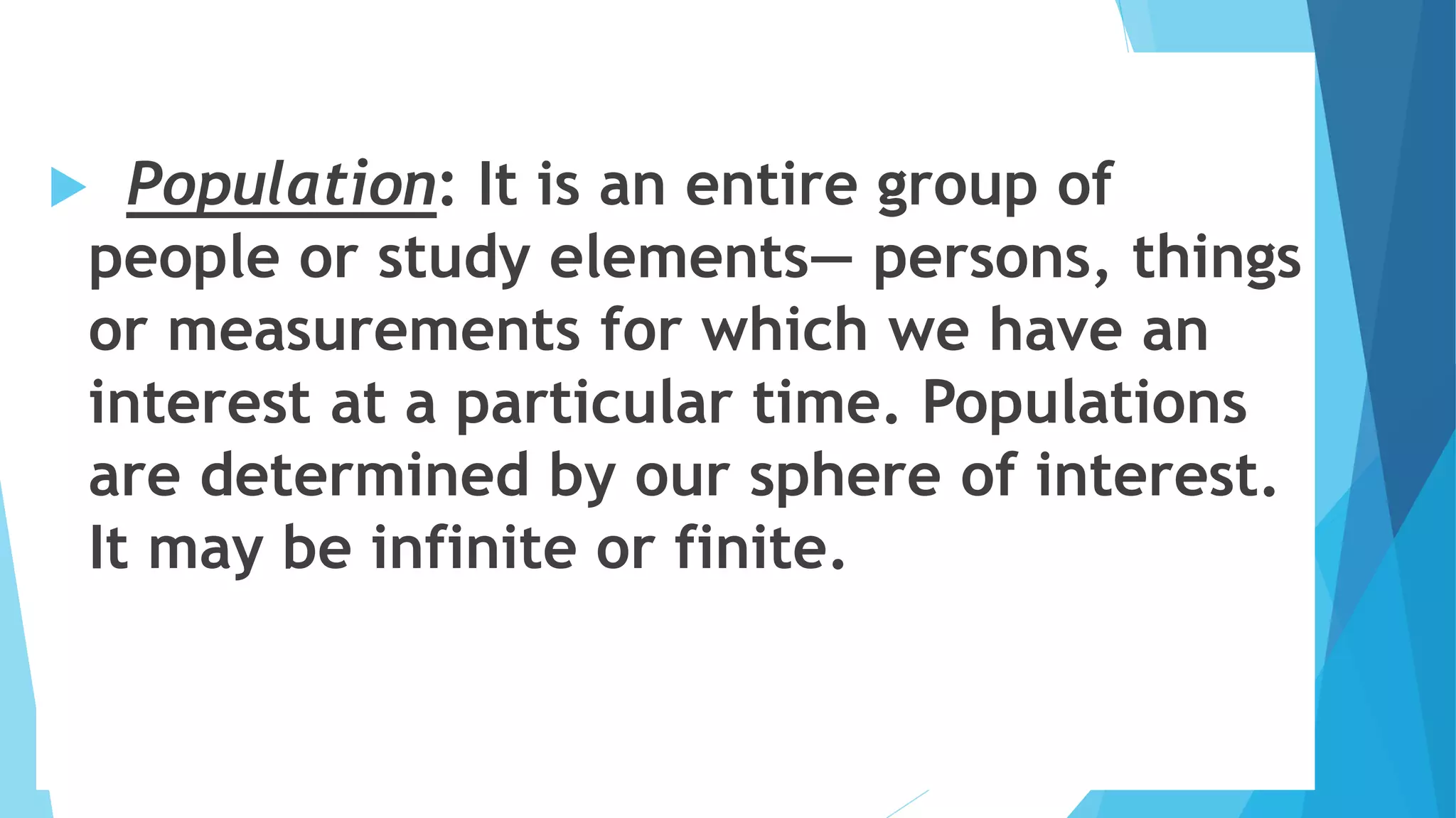  Population: It is an entire group of
people or study elements— persons, things
or measurements for which we have an
interest at a particular time. Populations
are determined by our sphere of interest.
It may be infinite or finite.
 