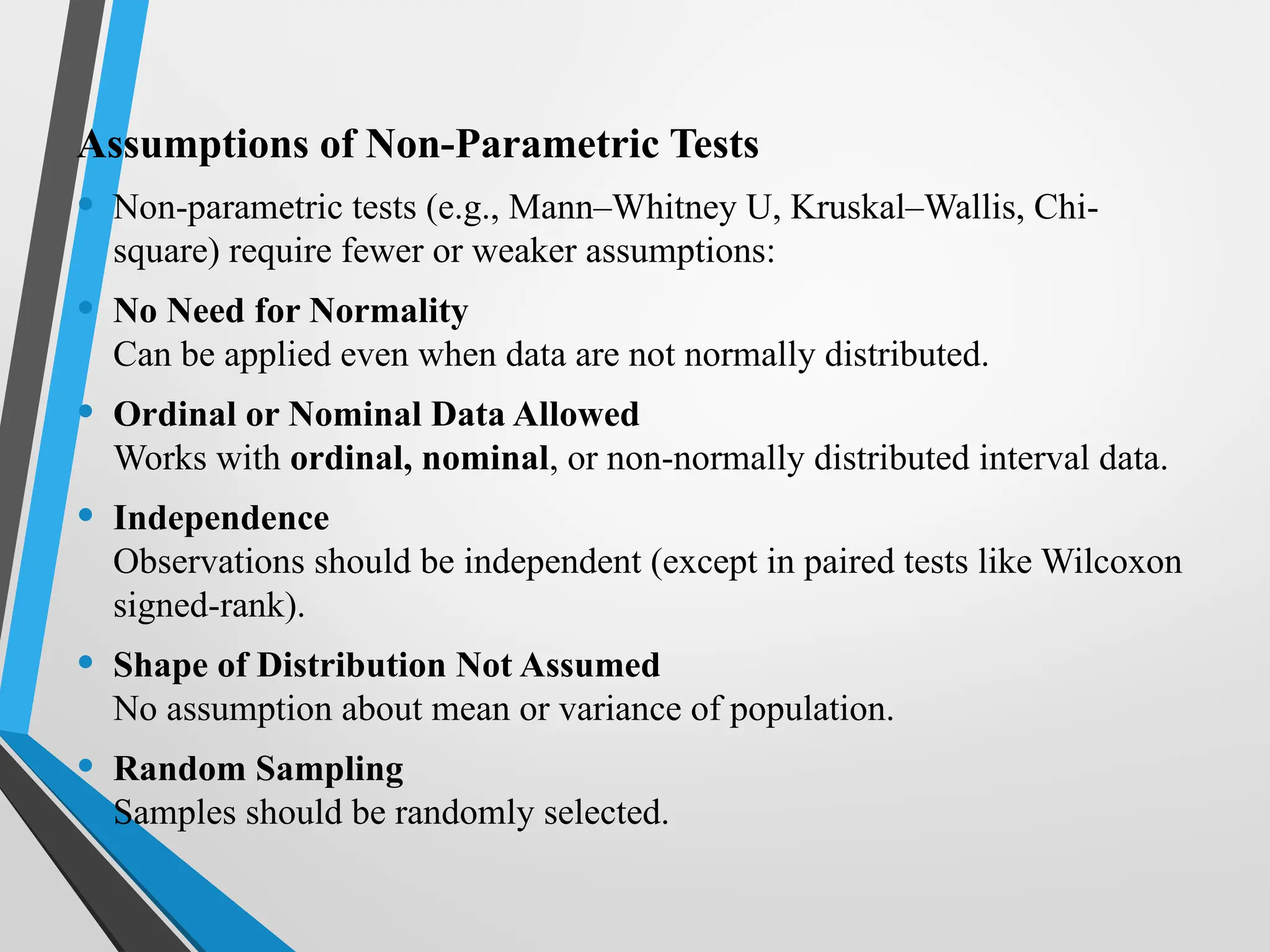 Assumptions of Non-Parametric Tests
• Non-parametric tests (e.g., Mann–Whitney U, Kruskal–Wallis, Chi-
square) require fewer or weaker assumptions:
• No Need for Normality
Can be applied even when data are not normally distributed.
• Ordinal or Nominal Data Allowed
Works with ordinal, nominal, or non-normally distributed interval data.
• Independence
Observations should be independent (except in paired tests like Wilcoxon
signed-rank).
• Shape of Distribution Not Assumed
No assumption about mean or variance of population.
• Random Sampling
Samples should be randomly selected.
 