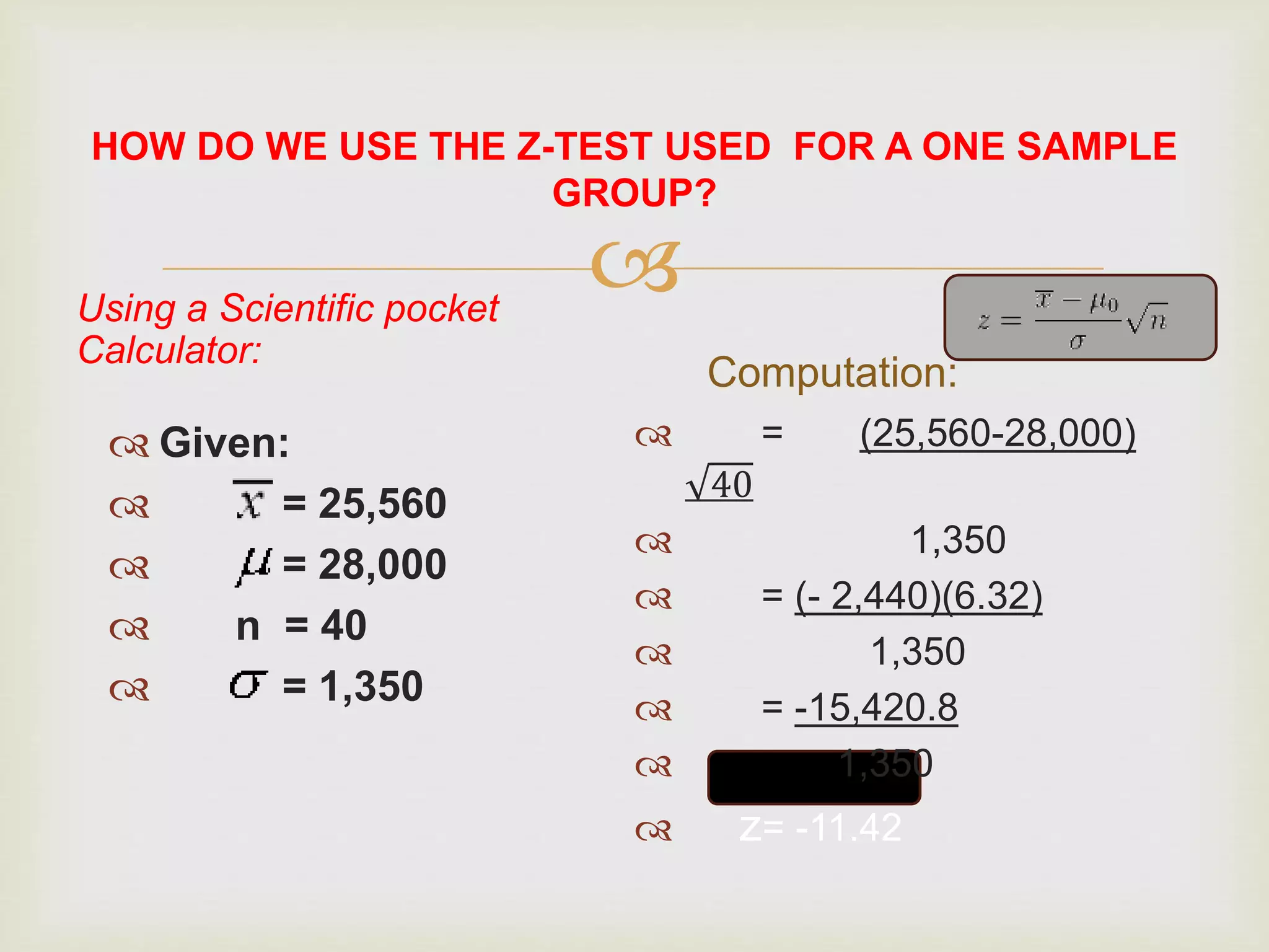 Using a Scientific pocket
Calculator:
 Given:
 = 25,560
 = 28,000
 n = 40
 = 1,350
Computation:
 = (25,560-28,000)
40
 1,350
 = (- 2,440)(6.32)
 1,350
 = -15,420.8
 1,350
 z= -11.42
HOW DO WE USE THE Z-TEST USED FOR A ONE SAMPLE
GROUP?
 