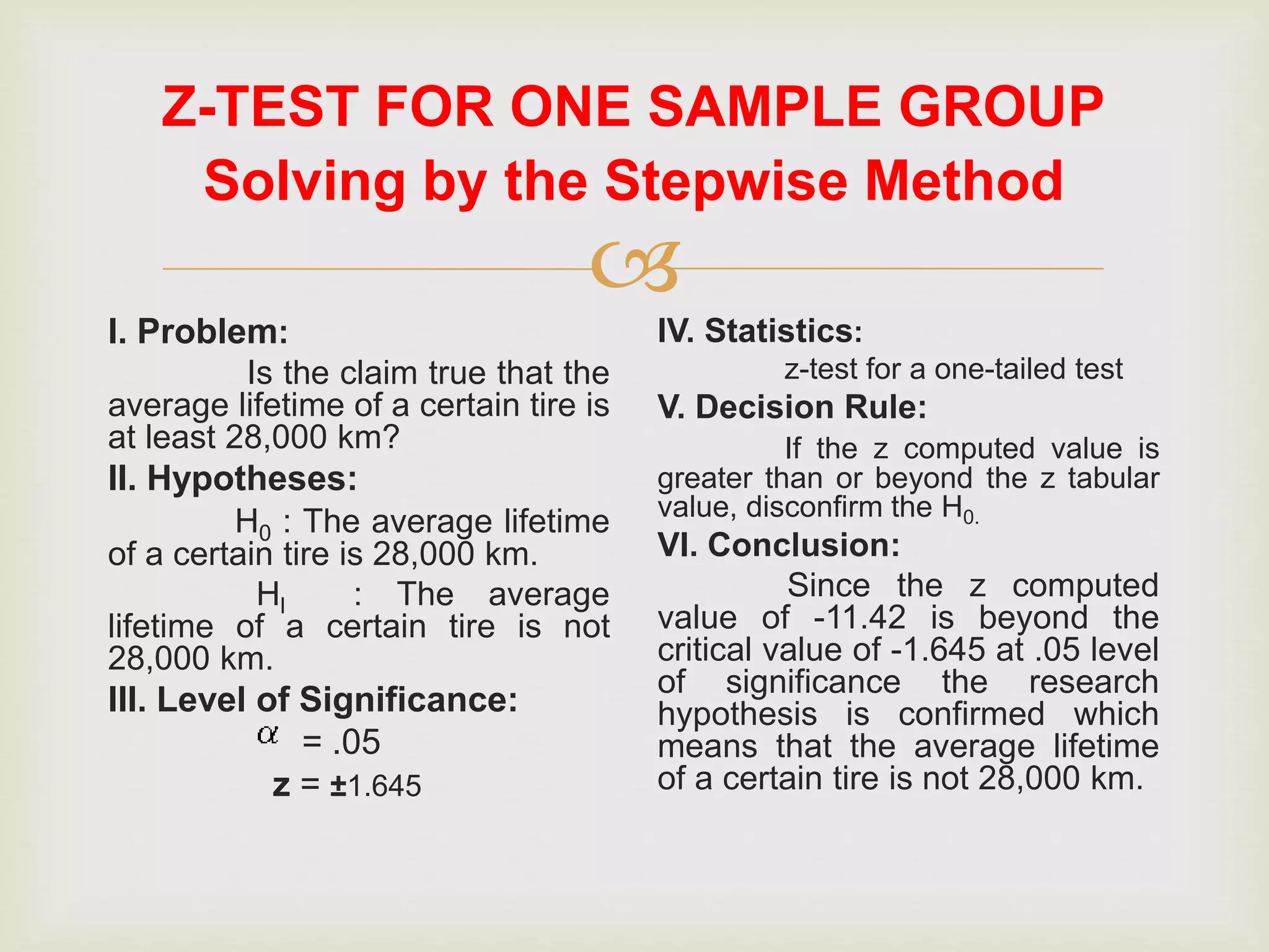 
Z-TEST FOR ONE SAMPLE GROUP
I. Problem:
Is the claim true that the
average lifetime of a certain tire is
at least 28,000 km?
II. Hypotheses:
H0 : The average lifetime
of a certain tire is 28,000 km.
Hl : The average
lifetime of a certain tire is not
28,000 km.
III. Level of Significance:
= .05
z = ±1.645
IV. Statistics:
z-test for a one-tailed test
V. Decision Rule:
If the z computed value is
greater than or beyond the z tabular
value, disconfirm the H0.
VI. Conclusion:
Since the z computed
value of -11.42 is beyond the
critical value of -1.645 at .05 level
of significance the research
hypothesis is confirmed which
means that the average lifetime
of a certain tire is not 28,000 km.
Solving by the Stepwise Method
 
