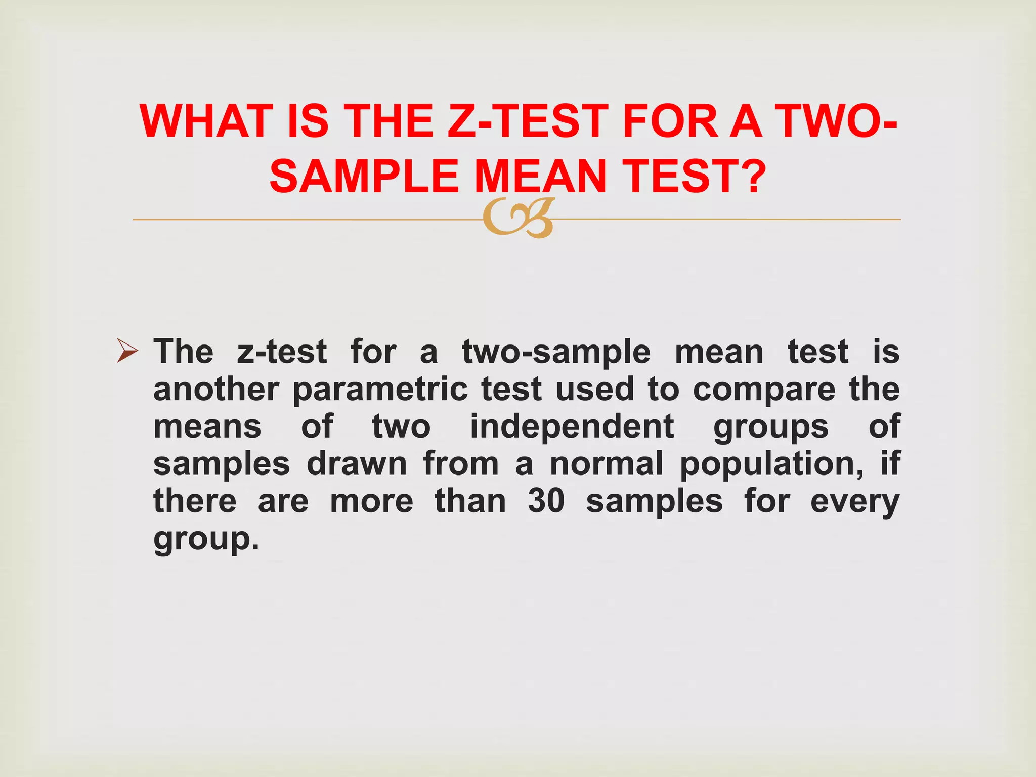 
 The z-test for a two-sample mean test is
another parametric test used to compare the
means of two independent groups of
samples drawn from a normal population, if
there are more than 30 samples for every
group.
WHAT IS THE Z-TEST FOR A TWO-
SAMPLE MEAN TEST?
 