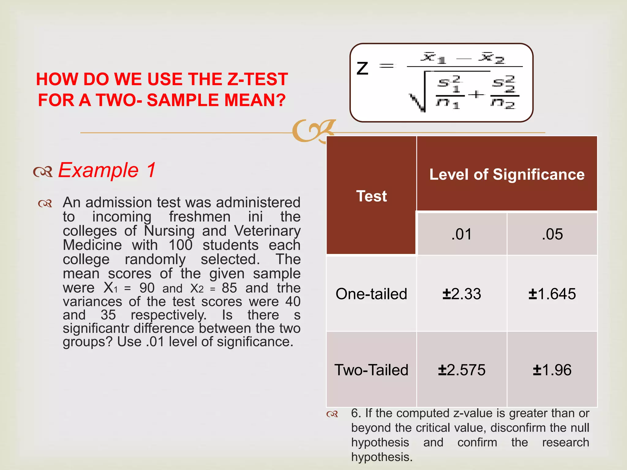 
HOW DO WE USE THE Z-TEST
FOR A TWO- SAMPLE MEAN?
 Example 1
 An admission test was administered
to incoming freshmen ini the
colleges of Nursing and Veterinary
Medicine with 100 students each
college randomly selected. The
mean scores of the given sample
were X1 = 90 and X2 = 85 and trhe
variances of the test scores were 40
and 35 respectively. Is there s
significantr difference between the two
groups? Use .01 level of significance.
 Steps in using the z-test for a
two-sample mean:
 1. Compute the sample mean of group 1, X1
and also the sample mean of group 2, X2.
 2. Compute the standard deviation of group
1, SD1 and standard deviation of group 2
SD2.
 3. Square the SD1 of group 1 to get the
variance of group 1 S1 and also square the
SD2 of group 2 to get the variance of group
2 S2.
 4. Determine the number of observations in
group 1 n1 and also the number of
observations in group 2 n2.
 5. Compare the z-computed value from the
value at a certain level of significance.
 6. If the computed z-value is greater than or
beyond the critical value, disconfirm the null
hypothesis and confirm the research
hypothesis.
z
_
_
2
2
Test
Level of Significance
.01 .05
One-tailed ±2.33 ±1.645
Two-Tailed ±2.575 ±1.96
 