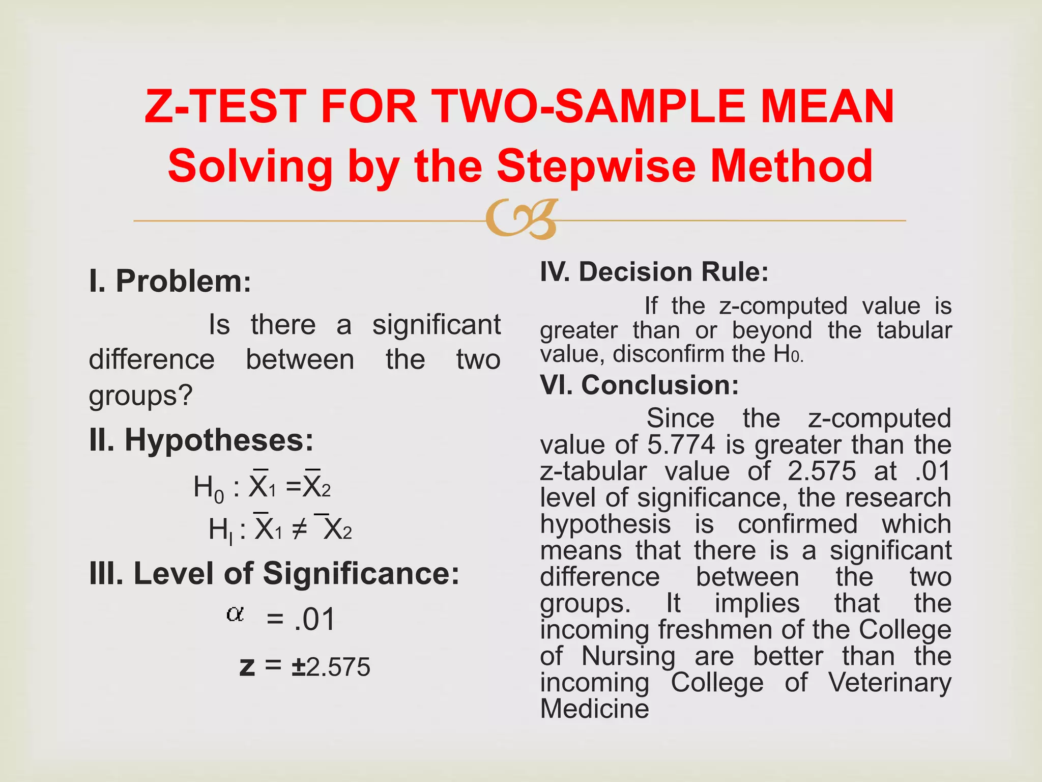 
Z-TEST FOR TWO-SAMPLE MEAN
I. Problem:
Is there a significant
difference between the two
groups?
II. Hypotheses:
H0 : X1 =X2
Hl : X1 ≠ X2
III. Level of Significance:
= .01
z = ±2.575
IV. Decision Rule:
If the z-computed value is
greater than or beyond the tabular
value, disconfirm the H0.
VI. Conclusion:
Since the z-computed
value of 5.774 is greater than the
z-tabular value of 2.575 at .01
level of significance, the research
hypothesis is confirmed which
means that there is a significant
difference between the two
groups. It implies that the
incoming freshmen of the College
of Nursing are better than the
incoming College of Veterinary
Medicine
_ _
__
Solving by the Stepwise Method
 