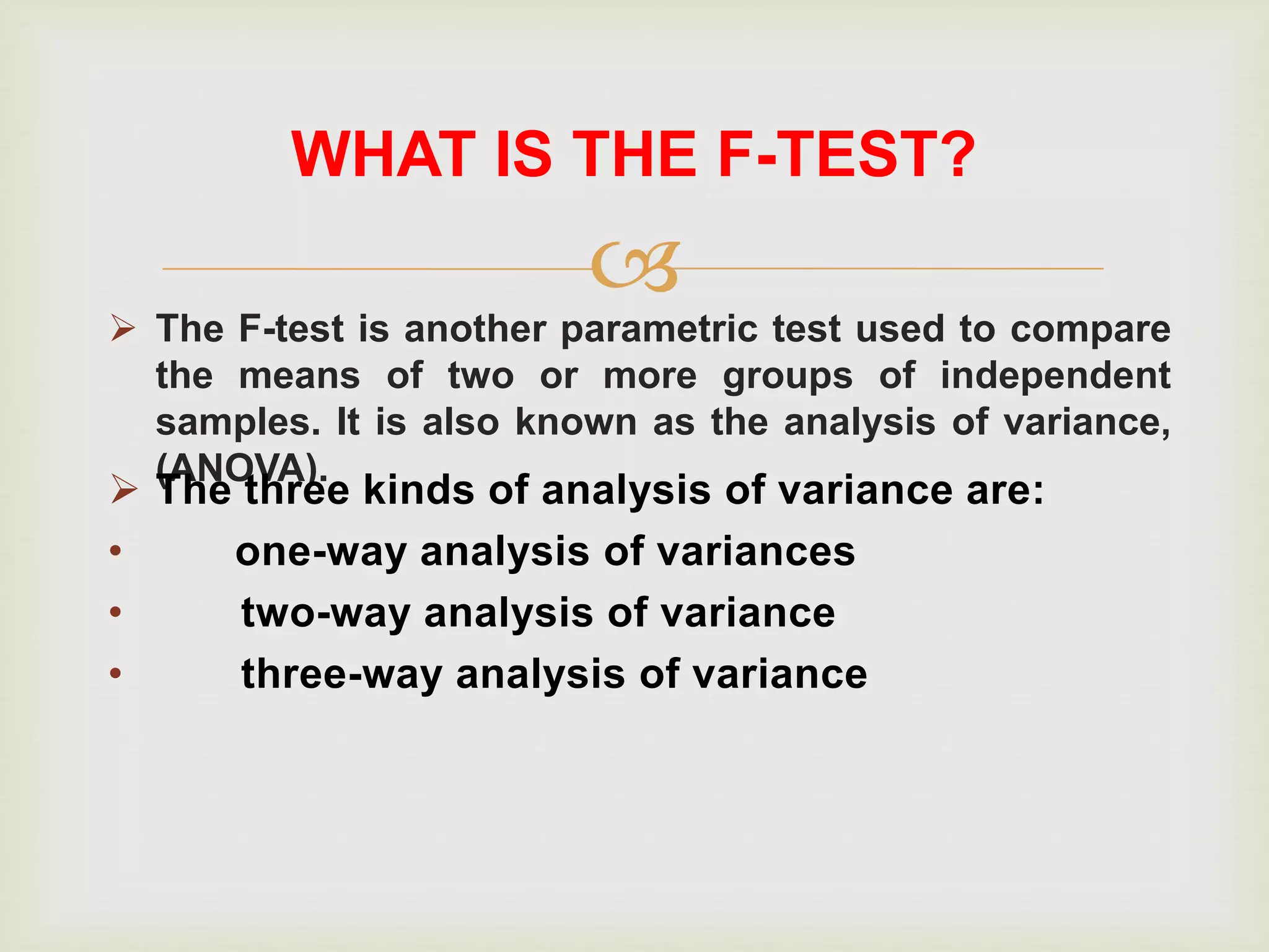 
 The F-test is another parametric test used to compare
the means of two or more groups of independent
samples. It is also known as the analysis of variance,
(ANOVA).
WHAT IS THE F-TEST?
 The three kinds of analysis of variance are:
• one-way analysis of variances
• two-way analysis of variance
• three-way analysis of variance
 