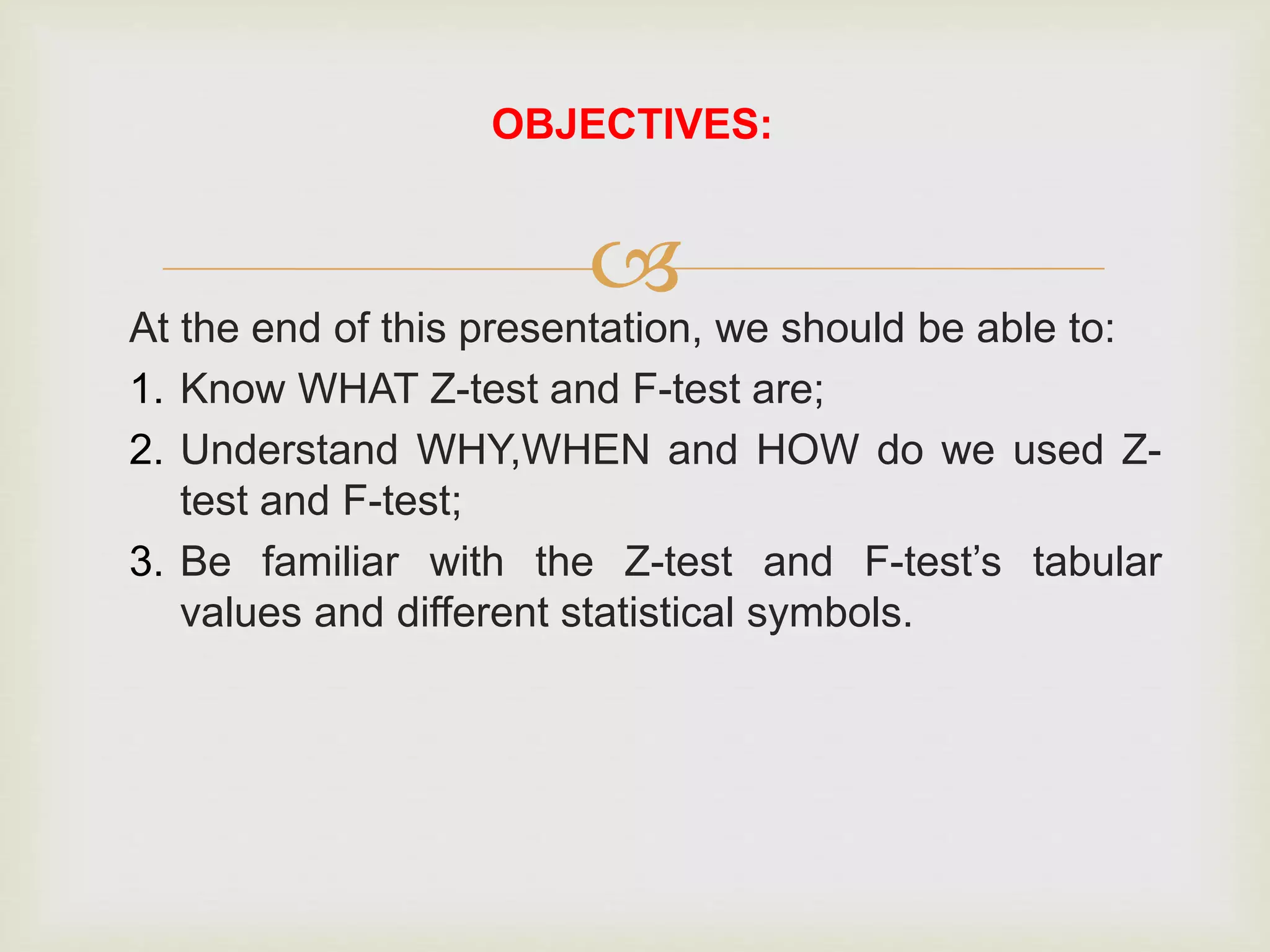 
At the end of this presentation, we should be able to:
1. Know WHAT Z-test and F-test are;
2. Understand WHY,WHEN and HOW do we used Z-
test and F-test;
3. Be familiar with the Z-test and F-test’s tabular
values and different statistical symbols.
OBJECTIVES:
 