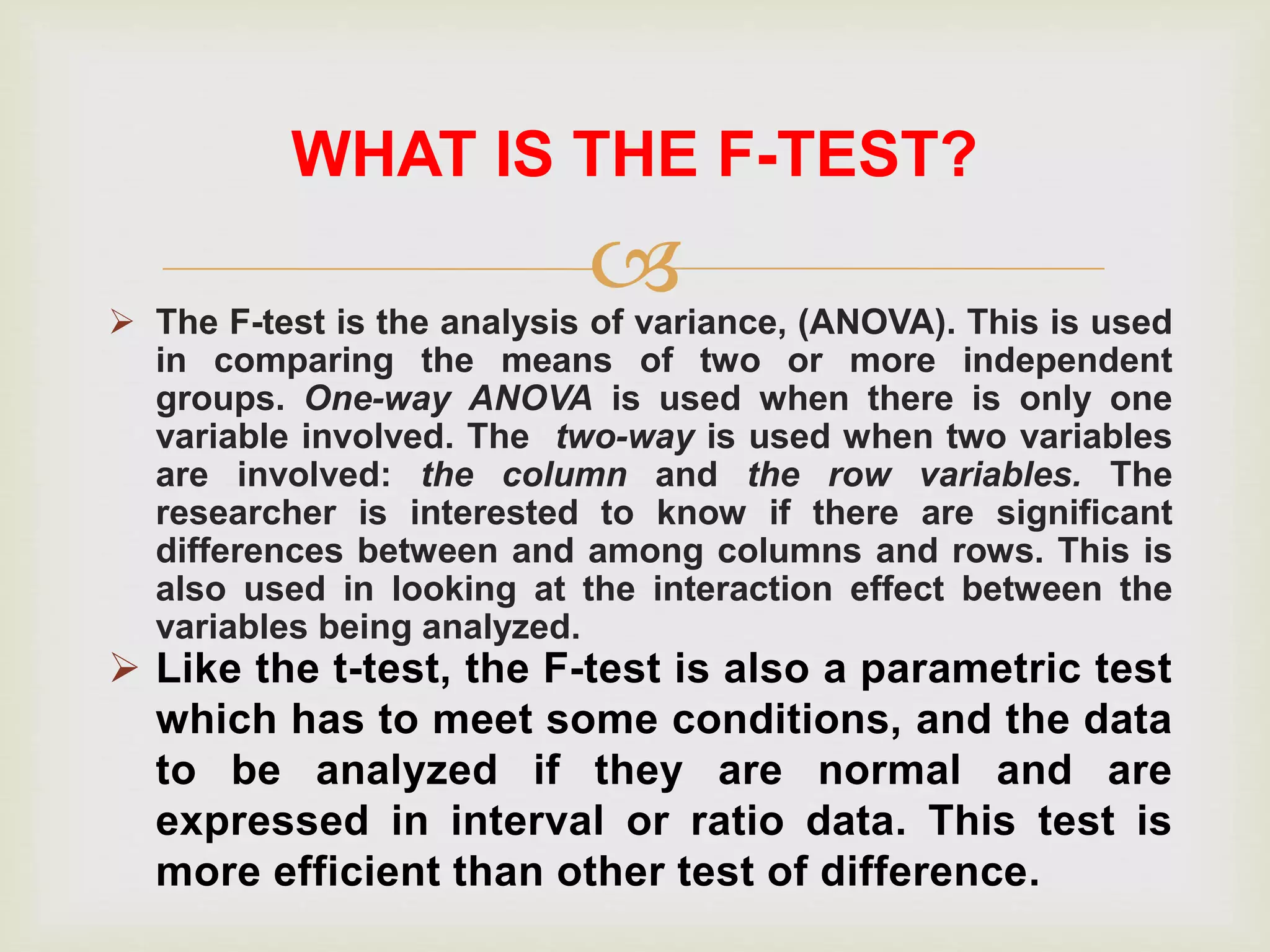  The F-test is the analysis of variance, (ANOVA). This is used
in comparing the means of two or more independent
groups. One-way ANOVA is used when there is only one
variable involved. The two-way is used when two variables
are involved: the column and the row variables. The
researcher is interested to know if there are significant
differences between and among columns and rows. This is
also used in looking at the interaction effect between the
variables being analyzed.
WHAT IS THE F-TEST?
 Like the t-test, the F-test is also a parametric test
which has to meet some conditions, and the data
to be analyzed if they are normal and are
expressed in interval or ratio data. This test is
more efficient than other test of difference.
 