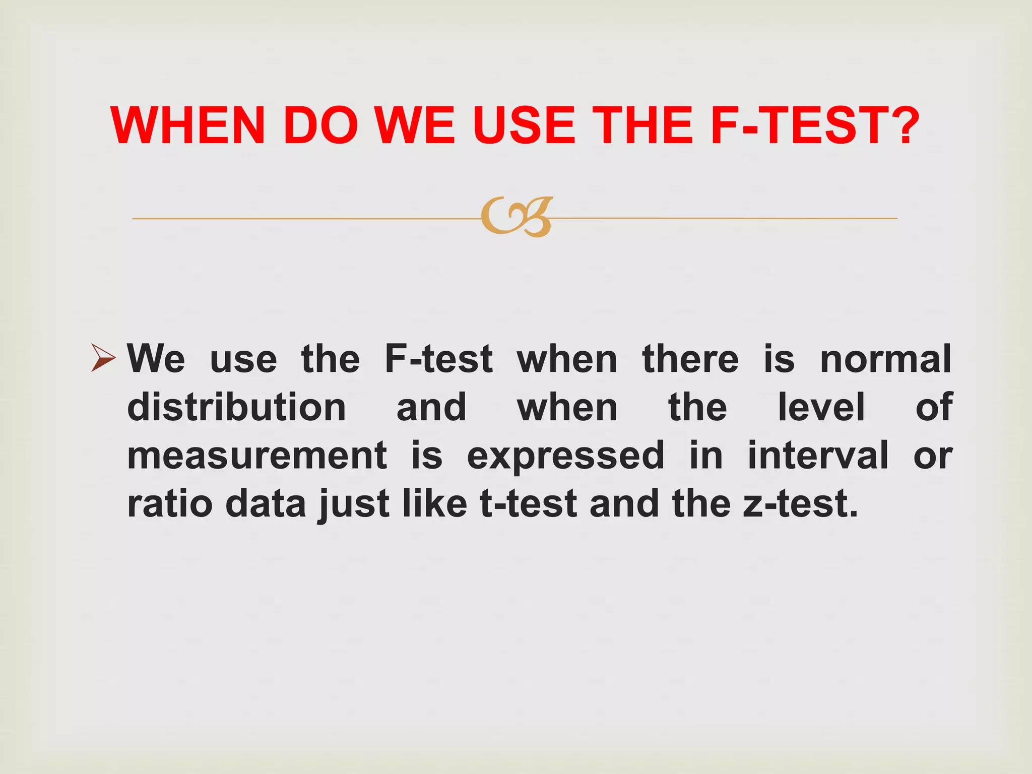
 We use the F-test when there is normal
distribution and when the level of
measurement is expressed in interval or
ratio data just like t-test and the z-test.
WHEN DO WE USE THE F-TEST?
 