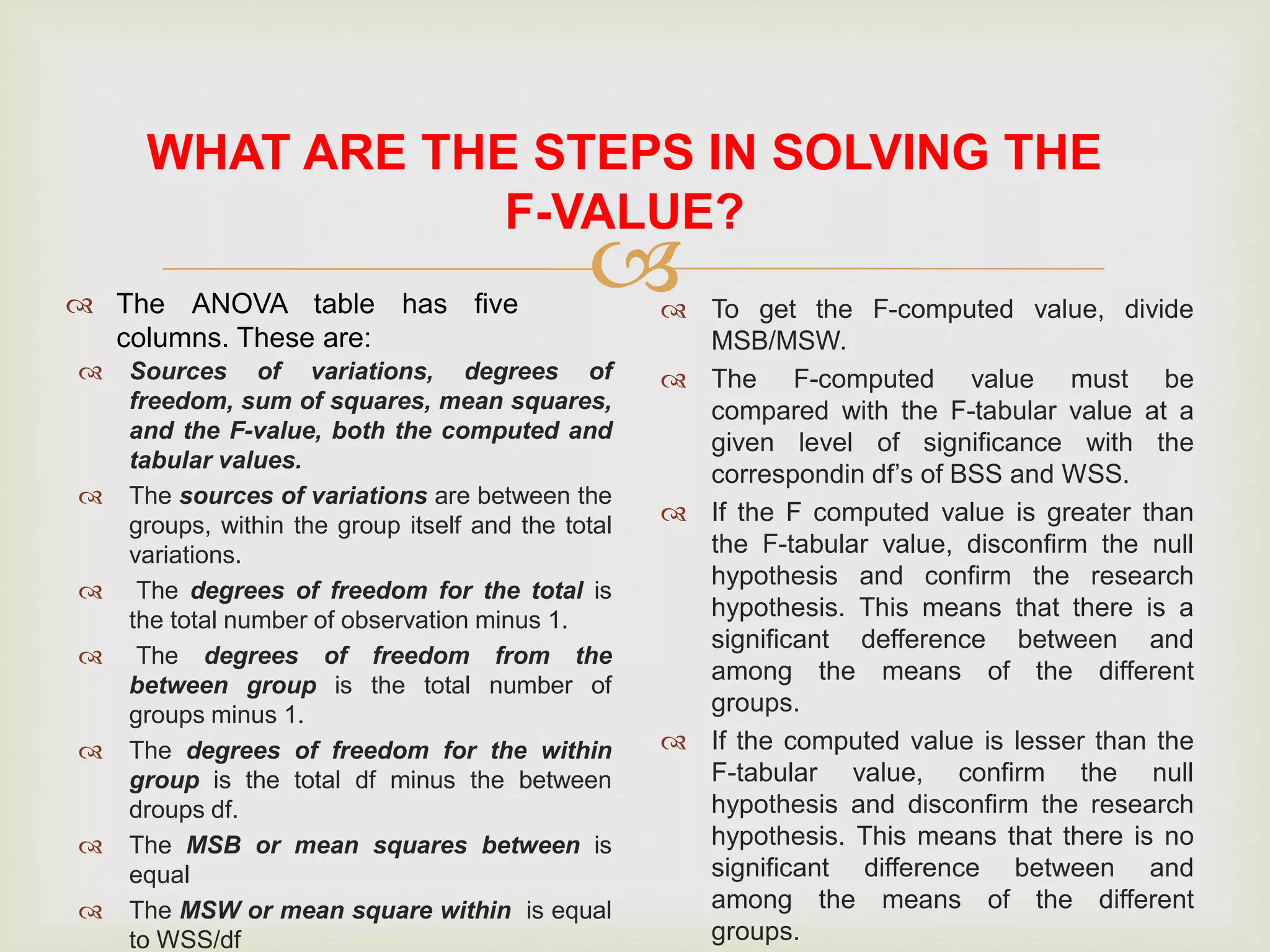 
WHAT ARE THE STEPS IN SOLVING THE
F-VALUE?
 The ANOVA table has five
columns. These are:
 Sources of variations, degrees of
freedom, sum of squares, mean squares,
and the F-value, both the computed and
tabular values.
 The sources of variations are between the
groups, within the group itself and the total
variations.
 The degrees of freedom for the total is
the total number of observation minus 1.
 The degrees of freedom from the
between group is the total number of
groups minus 1.
 The degrees of freedom for the within
group is the total df minus the between
droups df.
 The MSB or mean squares between is
equal
 The MSW or mean square within is equal
to WSS/df
 To get the F-computed value, divide
MSB/MSW.
 The F-computed value must be
compared with the F-tabular value at a
given level of significance with the
correspondin df’s of BSS and WSS.
 If the F computed value is greater than
the F-tabular value, disconfirm the null
hypothesis and confirm the research
hypothesis. This means that there is a
significant defference between and
among the means of the different
groups.
 If the computed value is lesser than the
F-tabular value, confirm the null
hypothesis and disconfirm the research
hypothesis. This means that there is no
significant difference between and
among the means of the different
groups.
 