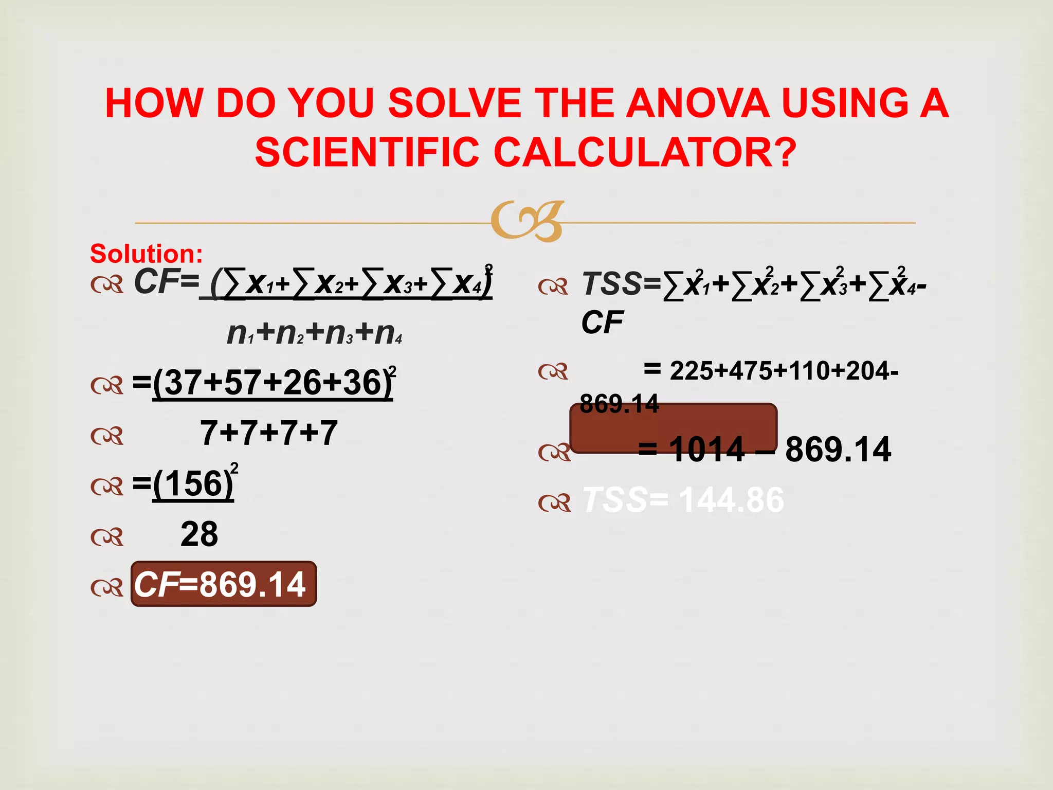 
HOW DO YOU SOLVE THE ANOVA USING A
SCIENTIFIC CALCULATOR?
 CF= (∑x1+∑x2+∑x3+∑x4)
n1+n2+n3+n4
 =(37+57+26+36)
 7+7+7+7
 =(156)
 28
 CF=869.14
 TSS=∑x1+∑x2+∑x3+∑x4-
CF
 = 225+475+110+204-
869.14
 = 1014 – 869.14
 TSS= 144.86
Solution: 2
2
2
2
2 2 2
 