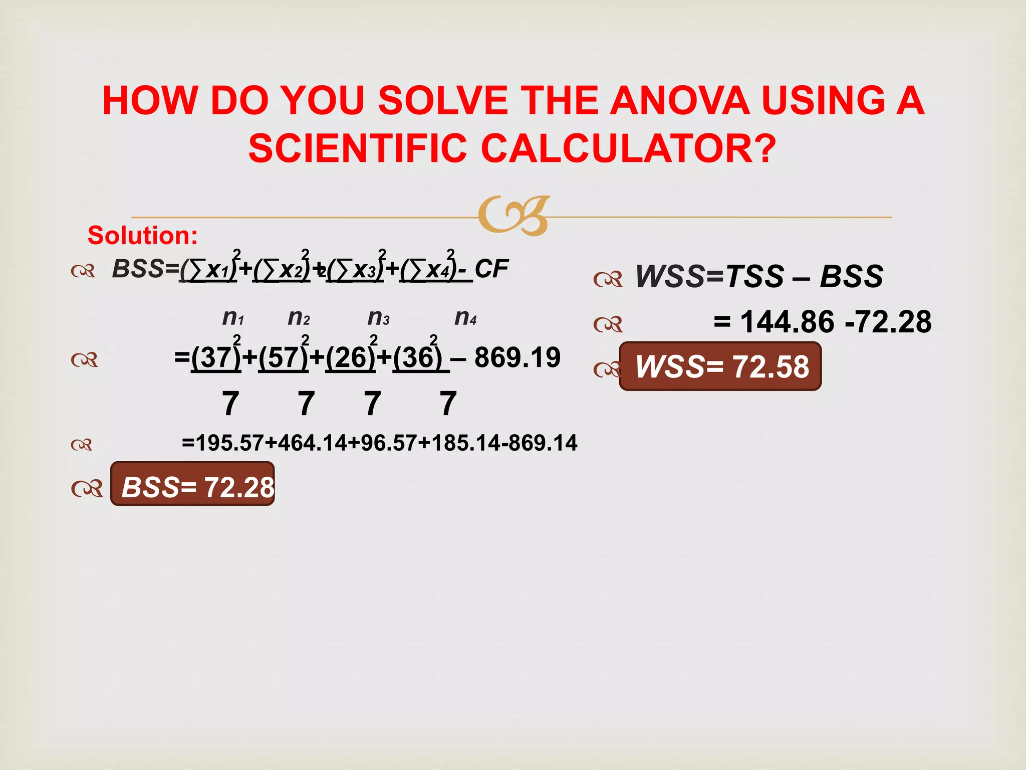 
HOW DO YOU SOLVE THE ANOVA USING A
SCIENTIFIC CALCULATOR?
 BSS=(∑x1)+(∑x2)+(∑x3)+(∑x4)- CF
n1 n2 n3 n4
 =(37)+(57)+(26)+(36) – 869.19
7 7 7 7
 =195.57+464.14+96.57+185.14-869.14
 BSS= 72.28
 WSS=TSS – BSS
 = 144.86 -72.28
 WSS= 72.58
Solution:
2
2
2
2
2 2
2 2 2
 