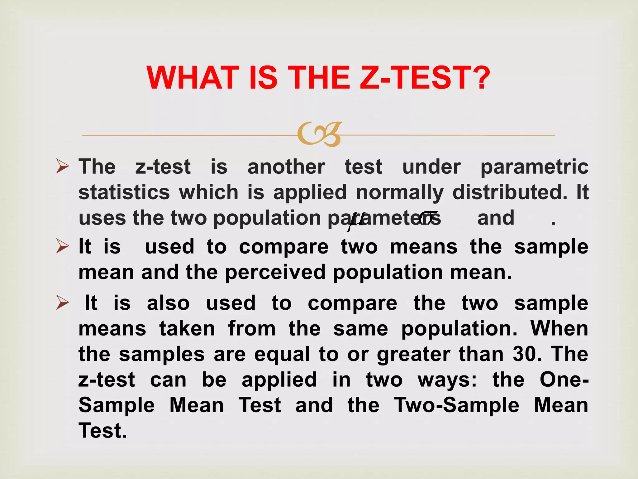 
 The z-test is another test under parametric
statistics which is applied normally distributed. It
uses the two population parameters and .
WHAT IS THE Z-TEST?
 It is used to compare two means the sample
mean and the perceived population mean.
 It is also used to compare the two sample
means taken from the same population. When
the samples are equal to or greater than 30. The
z-test can be applied in two ways: the One-
Sample Mean Test and the Two-Sample Mean
Test.
 