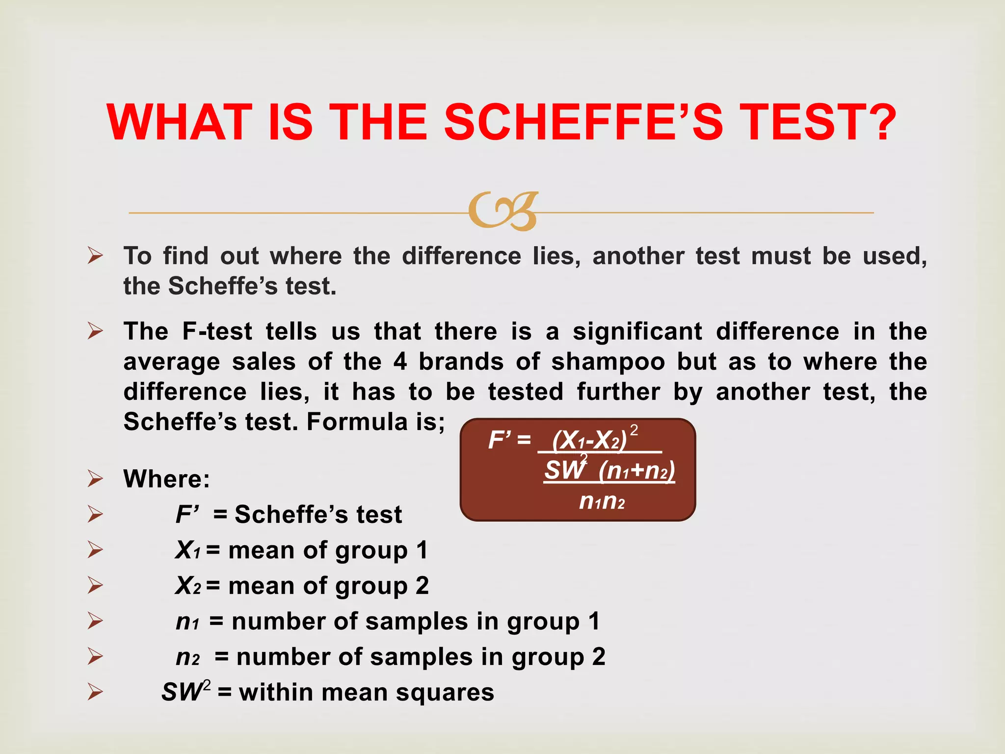  To find out where the difference lies, another test must be used,
the Scheffe’s test.
WHAT IS THE SCHEFFE’S TEST?
 The F-test tells us that there is a significant difference in the
average sales of the 4 brands of shampoo but as to where the
difference lies, it has to be tested further by another test, the
Scheffe’s test. Formula is;
 Where:
 F’ = Scheffe’s test
 X1 = mean of group 1
 X2 = mean of group 2
 n1 = number of samples in group 1
 n2 = number of samples in group 2
 SW = within mean squares2
F’ = (X1-X2) .
SW (n1+n2)
n1n2
2
2
 