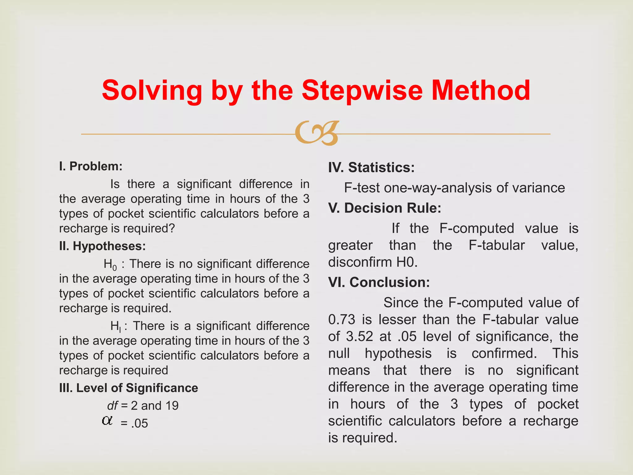 
I. Problem:
Is there a significant difference in
the average operating time in hours of the 3
types of pocket scientific calculators before a
recharge is required?
II. Hypotheses:
H0 : There is no significant difference
in the average operating time in hours of the 3
types of pocket scientific calculators before a
recharge is required.
Hl : There is a significant difference
in the average operating time in hours of the 3
types of pocket scientific calculators before a
recharge is required
III. Level of Significance
df = 2 and 19
= .05
IV. Statistics:
F-test one-way-analysis of variance
V. Decision Rule:
If the F-computed value is
greater than the F-tabular value,
disconfirm H0.
VI. Conclusion:
Since the F-computed value of
0.73 is lesser than the F-tabular value
of 3.52 at .05 level of significance, the
null hypothesis is confirmed. This
means that there is no significant
difference in the average operating time
in hours of the 3 types of pocket
scientific calculators before a recharge
is required.
Solving by the Stepwise Method
 