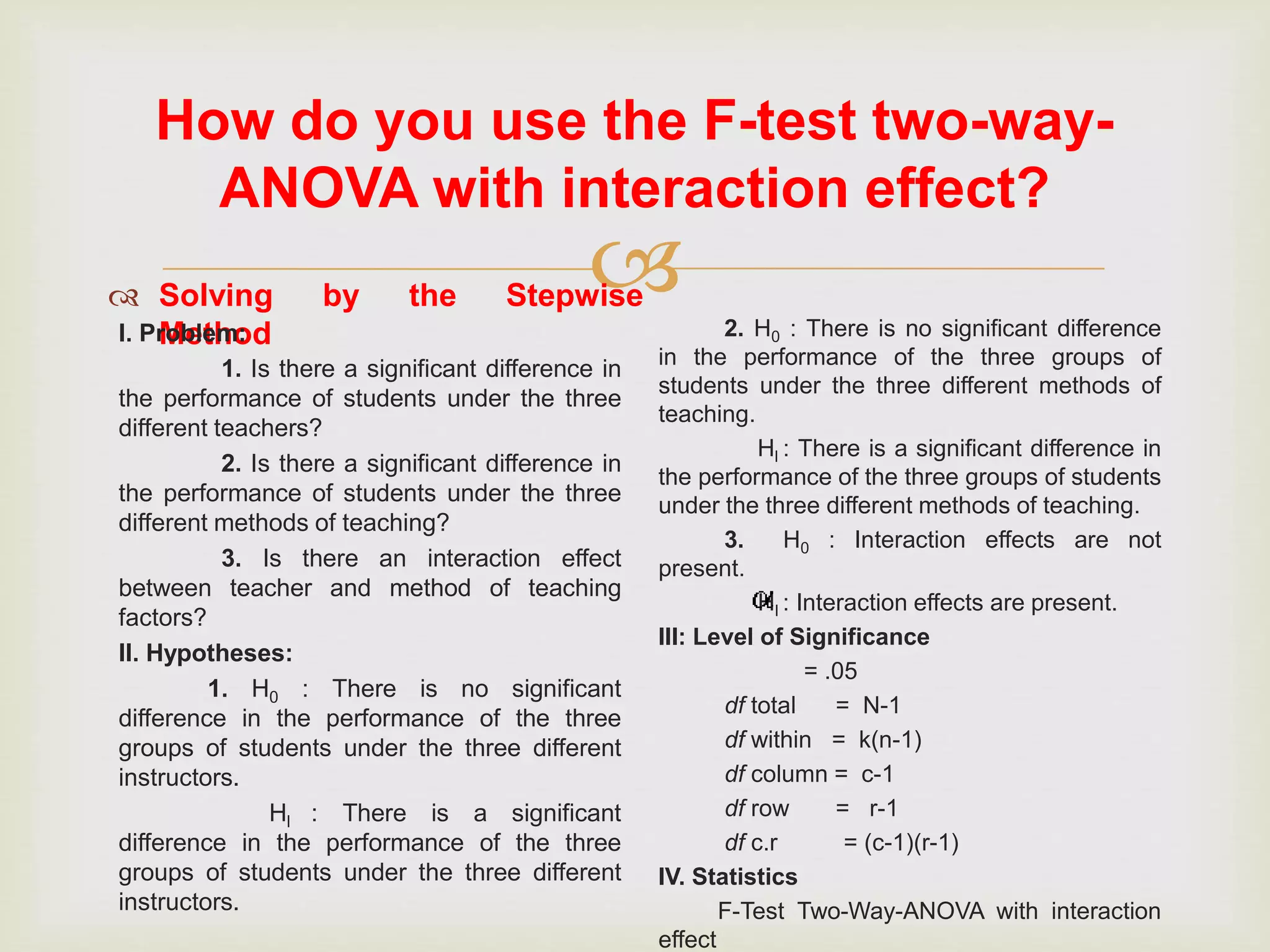
How do you use the F-test two-way-
ANOVA with interaction effect?
 Solving by the Stepwise
MethodI. Problem:
1. Is there a significant difference in
the performance of students under the three
different teachers?
2. Is there a significant difference in
the performance of students under the three
different methods of teaching?
3. Is there an interaction effect
between teacher and method of teaching
factors?
II. Hypotheses:
1. H0 : There is no significant
difference in the performance of the three
groups of students under the three different
instructors.
Hl : There is a significant
difference in the performance of the three
groups of students under the three different
instructors.
2. H0 : There is no significant difference
in the performance of the three groups of
students under the three different methods of
teaching.
Hl : There is a significant difference in
the performance of the three groups of students
under the three different methods of teaching.
3. H0 : Interaction effects are not
present.
Hl : Interaction effects are present.
III: Level of Significance
= .05
df total = N-1
df within = k(n-1)
df column = c-1
df row = r-1
df c.r = (c-1)(r-1)
IV. Statistics
F-Test Two-Way-ANOVA with interaction
effect
 