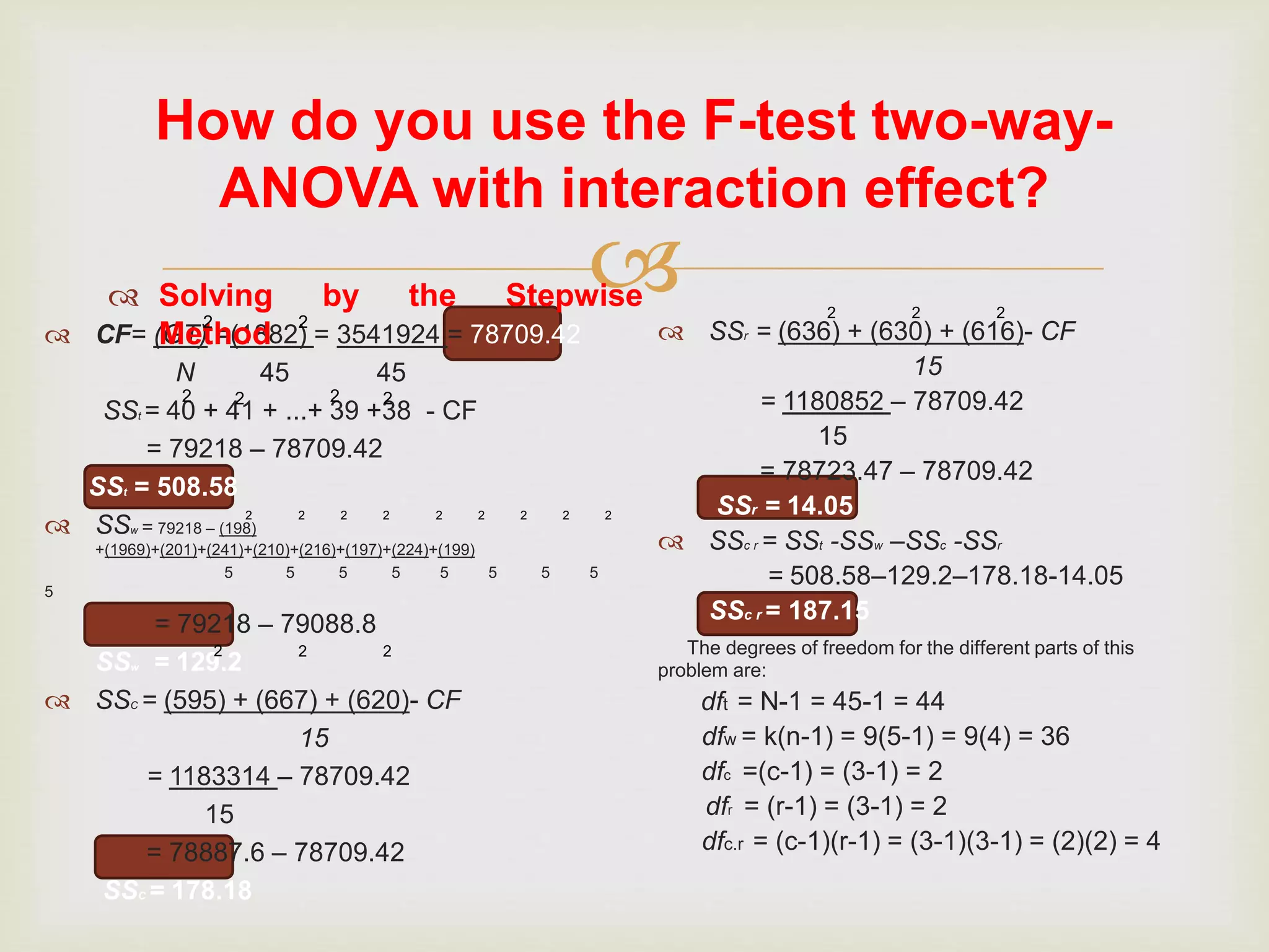 
How do you use the F-test two-way-
ANOVA with interaction effect?
 CF= (GT) =(1882) = 3541924 = 78709.42
N 45 45
SSt = 40 + 41 + ...+ 39 +38 - CF
= 79218 – 78709.42
SSt = 508.58
 SSw = 79218 – (198)
+(1969)+(201)+(241)+(210)+(216)+(197)+(224)+(199)
5 5 5 5 5 5 5 5
5
= 79218 – 79088.8
SSw = 129.2
 SSC = (595) + (667) + (620)- CF
15
= 1183314 – 78709.42
15
= 78887.6 – 78709.42
SSC = 178.18
 SSr = (636) + (630) + (616)- CF
15
= 1180852 – 78709.42
15
= 78723.47 – 78709.42
SSr = 14.05
 SSc r = SSt -SSw –SSc -SSr
= 508.58–129.2–178.18-14.05
SSc r = 187.15
The degrees of freedom for the different parts of this
problem are:
dft = N-1 = 45-1 = 44
dfw = k(n-1) = 9(5-1) = 9(4) = 36
dfc =(c-1) = (3-1) = 2
dfr = (r-1) = (3-1) = 2
dfc.r = (c-1)(r-1) = (3-1)(3-1) = (2)(2) = 4
 Solving by the Stepwise
Method
2 2
2 2 2 2
2 2 2 2 2 2 2 2 2
2 2 2
2 2 2
 