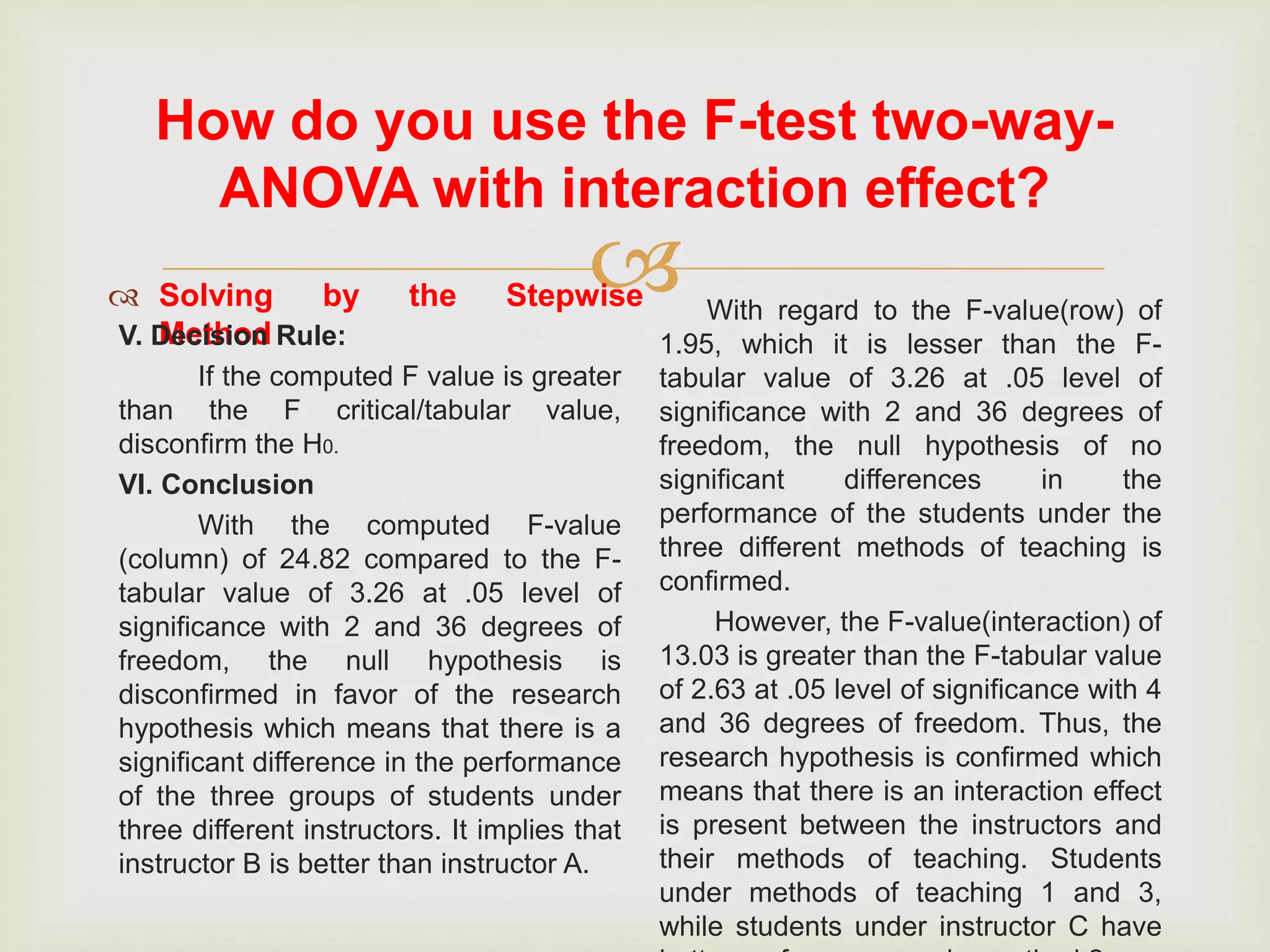 
How do you use the F-test two-way-
ANOVA with interaction effect?
 Solving by the Stepwise
MethodV. Decision Rule:
If the computed F value is greater
than the F critical/tabular value,
disconfirm the H0.
VI. Conclusion
With the computed F-value
(column) of 24.82 compared to the F-
tabular value of 3.26 at .05 level of
significance with 2 and 36 degrees of
freedom, the null hypothesis is
disconfirmed in favor of the research
hypothesis which means that there is a
significant difference in the performance
of the three groups of students under
three different instructors. It implies that
instructor B is better than instructor A.
With regard to the F-value(row) of
1.95, which it is lesser than the F-
tabular value of 3.26 at .05 level of
significance with 2 and 36 degrees of
freedom, the null hypothesis of no
significant differences in the
performance of the students under the
three different methods of teaching is
confirmed.
However, the F-value(interaction) of
13.03 is greater than the F-tabular value
of 2.63 at .05 level of significance with 4
and 36 degrees of freedom. Thus, the
research hypothesis is confirmed which
means that there is an interaction effect
is present between the instructors and
their methods of teaching. Students
under methods of teaching 1 and 3,
while students under instructor C have
 