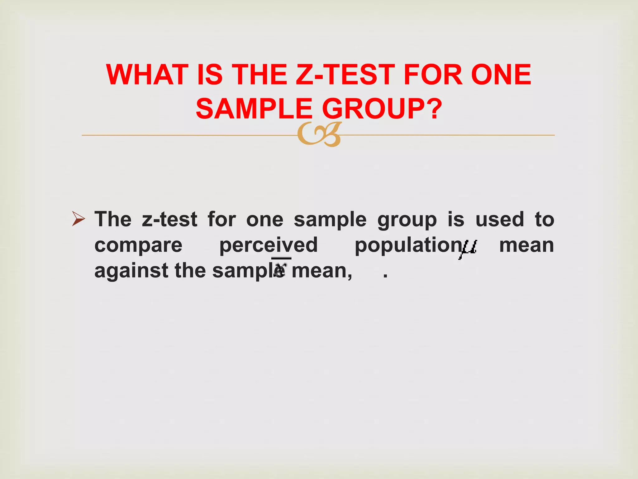 
 The z-test for one sample group is used to
compare perceived population mean
against the sample mean, .
WHAT IS THE Z-TEST FOR ONE
SAMPLE GROUP?
 