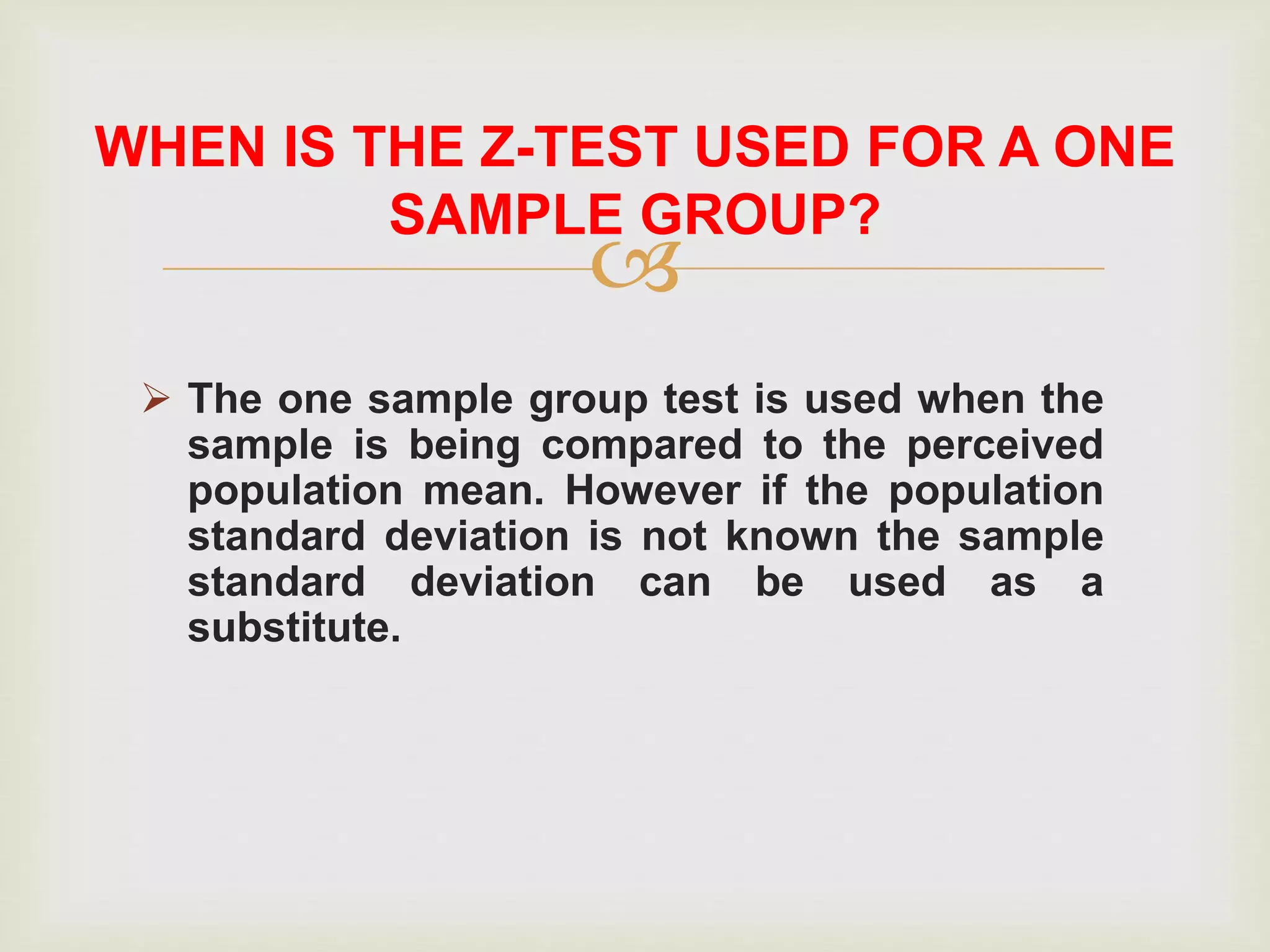 
 The one sample group test is used when the
sample is being compared to the perceived
population mean. However if the population
standard deviation is not known the sample
standard deviation can be used as a
substitute.
WHEN IS THE Z-TEST USED FOR A ONE
SAMPLE GROUP?
 