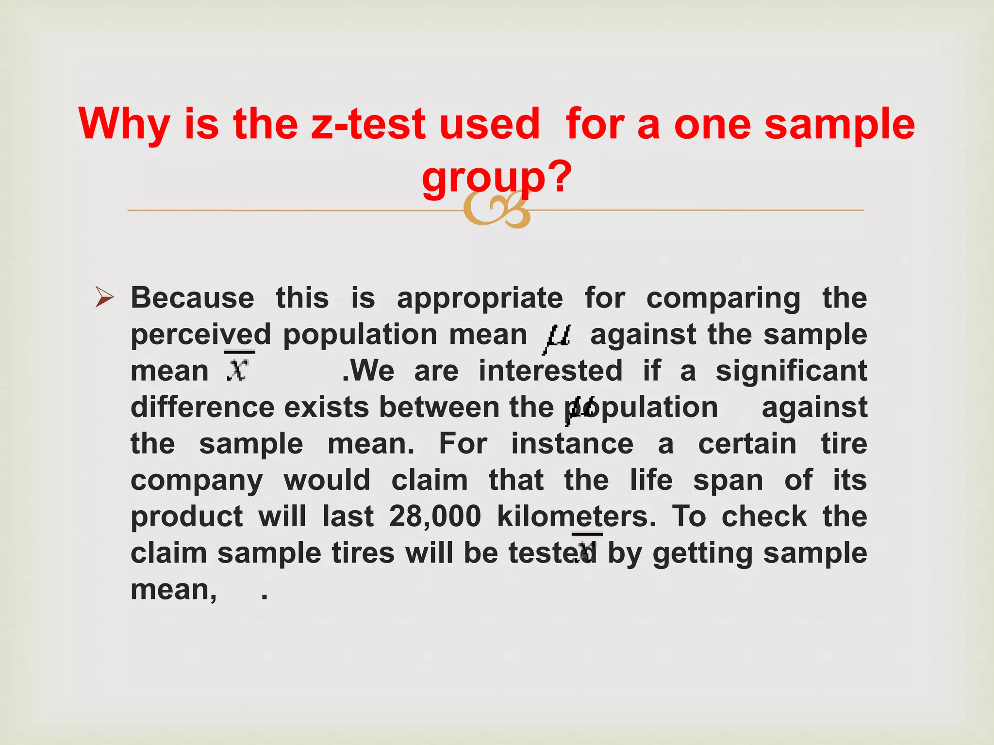 
 Because this is appropriate for comparing the
perceived population mean against the sample
mean .We are interested if a significant
difference exists between the population against
the sample mean. For instance a certain tire
company would claim that the life span of its
product will last 28,000 kilometers. To check the
claim sample tires will be tested by getting sample
mean, .
Why is the z-test used for a one sample
group?
 