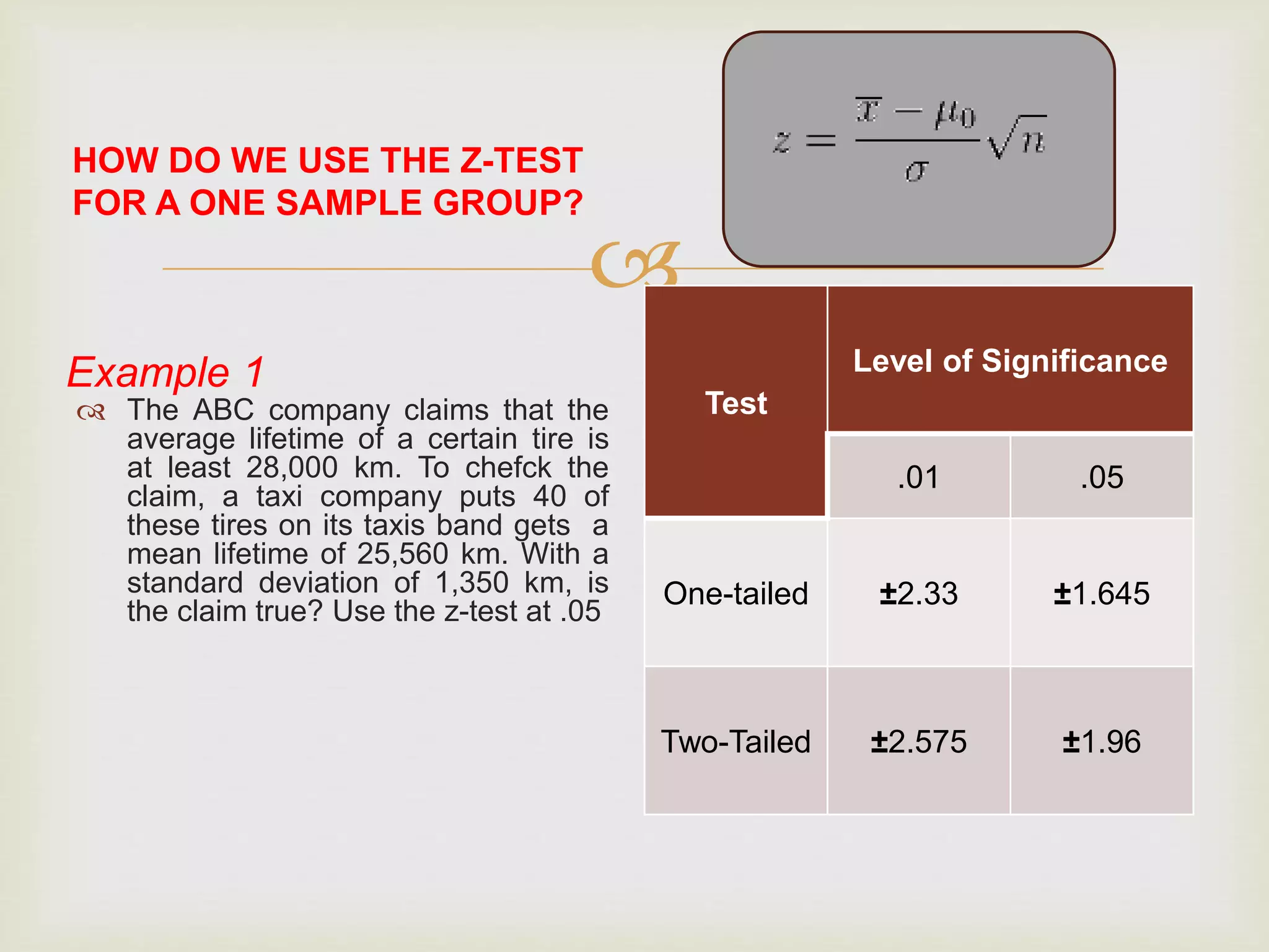 
HOW DO WE USE THE Z-TEST
FOR A ONE SAMPLE GROUP?
Example 1
 The ABC company claims that the
average lifetime of a certain tire is
at least 28,000 km. To chefck the
claim, a taxi company puts 40 of
these tires on its taxis band gets a
mean lifetime of 25,560 km. With a
standard deviation of 1,350 km, is
the claim true? Use the z-test at .05
Steps in using the z-test for a one
sample group:
 1. Solve for the mean of the sample
and also the standard deviation if
the population is not known.
 2. Subtract the population from the
sample mean and multiply by the
square root of n sample
 3. Divide the result from the step 2
by the population standard
deviation on the sample standard
deviation if the population is
not known.
 4. Compare the result in the tables
of the tabular value of the z-test at
.01 and .05 level of significance
Test
Level of Significance
.01 .05
One-tailed ±2.33 ±1.645
Two-Tailed ±2.575 ±1.96
 