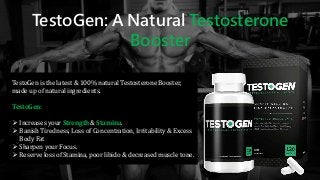 TestoGen: A Natural Testosterone
Booster
TestoGen is the latest & 100% natural Testosterone Booster,
made up of natural ingredients.
TestoGen:
 Increases your Strength & Stamina.
 Banish Tiredness, Loss of Concentration, Irritability & Excess
Body Fat
 Sharpen your Focus.
 Reserve loss of Stamina, poor libido & decreased muscle tone.
 