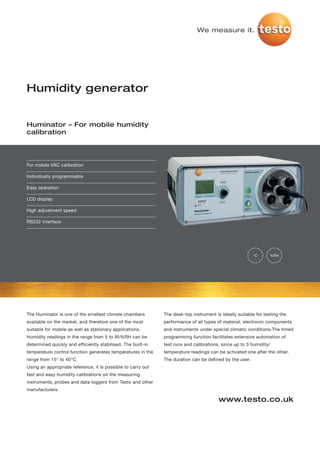 We measure it.




Humidity generator


Huminator – For mobile humidity
calibration




For mobile VAC calibration

Individually programmable

Easy operation

LCD display

High adjustment speed

RS232 interface




                                                                                                         °C      %RH




The Huminator is one of the smallest climate chambers         The desk-top instrument is ideally suitable for testing the
available on the market, and therefore one of the most        performance of all types of material, electronic components
suitable for mobile as well as stationary applications.       and instruments under special climatic conditions.The timed
Humidity readings in the range from 5 to 95%RH can be         programming function facilitates extensive automation of
determined quickly and efficiently stabilised. The built-in   test runs and calibrations, since up to 3 humidity/
temperature control function generates temperatures in the    temperature readings can be activated one after the other.
range from 15° to 40°C.                                       The duration can be defined by the user.
Using an appropriate reference, it is possible to carry out
fast and easy humidity calibrations on the measuring
instruments, probes and data loggers from Testo and other
manufacturers.

                                                                                        www.testo.co.uk
 