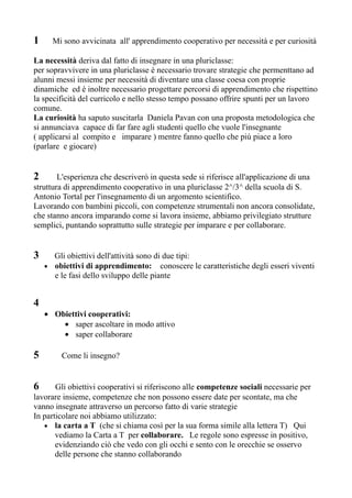 1     Mi sono avvicinata all' apprendimento cooperativo per necessità e per curiosità

La necessità deriva dal fatto di insegnare in una pluriclasse:
per sopravvivere in una pluriclasse è necessario trovare strategie che permenttano ad
alunni messi insieme per necessità di diventare una classe coesa con proprie
dinamiche ed è inoltre necessario progettare percorsi di apprendimento che rispettino
la specificità del curricolo e nello stesso tempo possano offrire spunti per un lavoro
comune.
La curiosità ha saputo suscitarla Daniela Pavan con una proposta metodologica che
si annunciava capace di far fare agli studenti quello che vuole l'insegnante
( applicarsi al compito e imparare ) mentre fanno quello che più piace a loro
(parlare e giocare)


2       L'esperienza che descriverò in questa sede si riferisce all'applicazione di una
struttura di apprendimento cooperativo in una pluriclasse 2^/3^ della scuola di S.
Antonio Tortal per l'insegnamento di un argomento scientifico.
Lavorando con bambini piccoli, con competenze strumentali non ancora consolidate,
che stanno ancora imparando come si lavora insieme, abbiamo privilegiato strutture
semplici, puntando soprattutto sulle strategie per imparare e per collaborare.


3     Gli obiettivi dell'attività sono di due tipi:
    • obiettivi di apprendimento: conoscere le caratteristiche degli esseri viventi
      e le fasi dello sviluppo delle piante


4
    • Obiettivi cooperativi:
        • saper ascoltare in modo attivo
        • saper collaborare

5        Come li insegno?


6      Gli obiettivi cooperativi si riferiscono alle competenze sociali necessarie per
lavorare insieme, competenze che non possono essere date per scontate, ma che
vanno insegnate attraverso un percorso fatto di varie strategie
In particolare noi abbiamo utilizzato:
   • la carta a T (che si chiama così per la sua forma simile alla lettera T) Qui
       vediamo la Carta a T per collaborare. Le regole sono espresse in positivo,
       evidenziando ciò che vedo con gli occhi e sento con le orecchie se osservo
       delle persone che stanno collaborando
 