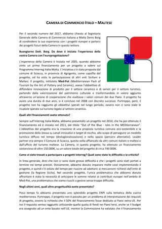 CAMERA DI COMMERCIO ITALO – MALTESE
Per il secondo numero del 2017, abbiamo chiesto al Segretario
Generale della Camera di Commercio Italiana a Malta Denis Borg
di condividere la sua esperienza con i progetti europei e parlarci
dei progetti futuri della Camera in questo settore.
Buongiorno Dott. Borg. Da dove è iniziata l’esperienza della
vostra Camera con l’europrogettazione?
L’esperienza della Camera è iniziata nel 2005, quando abbiamo
vinto un primo finanziamento per un progetto a valere sul
Programma Interreg Italia-Malta. L’iniziativa ci è stata proposta dal
comune di Sciacca, in provincia di Agrigento, come capofila del
progetto, ed ha visto la partecipazione di altri enti Siciliani e
Maltesi. Il progetto, intitolato Med-Pot (Mediterranean Pack of
Tourism by the Art of Pottery and Ceramic), aveva l’obbiettivo di
diffondere innovazione di prodotto per il settore ceramico e di servizi per il settore turistico,
partendo dalla valorizzazione del patrimonio culturale e trasformandolo in valore aggiunto
attraverso un’azione di cooperazione che esaltasse i valori comuni dei due Paesi. Il progetto ha
avuto una durata di due anni, si è concluso nel 2008 con discreto successo. Purtroppo, però, il
progetto non ha raggiunto gli obbiettivi sperati nel lungo periodo, ovvero non ci sono state le
ricadute sperate sul turismo legato al settore ceramico.
Quali altri finanziamenti avete ottenuto?
Sempre sull’Interreg Italia-Malta, abbiamo presentato un progetto nel 2010, che ha poi ottenuto il
finanziamento ed è iniziato nel 2011, dal titolo “Out of the Blue - Isles in the MEDiterranean”.
L’obbiettivo del progetto era la creazione di una proposta turistica comune eco-sostenibile e la
promozione della stessa su canali innovativi e target di nicchia, allo scopo di perseguire un modello
turistico diffuso nel tempo (destagionalizzazione) e nello spazio (percorsi alternativi). Leader
partner era sempre il Comune di Sciacca, questa volta affiancato da altri comuni italiani e maltesi e
dall’ufficio del turismo maltese. La Camera, in questo progetto, ha ottenuto un finanziamento
sostanzioso di oltre 150.000€, su un valore totale del progetto di circa 740.000€.
Come vi siete trovati a partecipare a progetti Interreg? Quali sono state le difficoltà e le criticità?
In linea generale, direi che non ci sono state grosse difficoltà e che i progetti sono stati portati a
termine nei tempi previsti. Ovviamente, abbiamo dovuto imparare molte cose implementando il
progetto, e quindi c’è voluto del tempo per riuscire ad adattarsi ai meccanismi richiesti dall’ente di
gestione (la Regione Sicilia). Nel secondo progetto, l’unica problematica che abbiamo dovuto
affrontare è stata la necessità di anticipare le somme relativi ai contributi europei nell’ambito di
Med-Pot, una problematica che siamo riusciti a gestire senza troppe difficoltà.
Negli ultimi anni, quali altre progettualità avete presentato?
Poco tempo fa abbiamo presentato uno splendido progetto ENPI sulla tematica della cucina
mediterranea. Purtroppo, il progetto non è passato per un problema di interpretazione dei requisiti
di progetto, ovvero la richiesta che il 50% del finanziamento fosse dedicato ai Paesi extra-UE. Per
noi il requisito veniva raggiunto utilizzando quella quota di fondi nei Paesi terzi, anche se il budget
era assegnato ad un ente basato nell’UE, mentre la Commissione ha valutato che il finanziamento
 