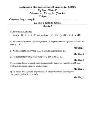 Μαθηματικά Προσανατολισμού Β΄ Λυκείου (2/3/2017)
Σχ. έτος: 2016 – 17
Διδάσκοντας: Μάκης Χατζόπουλος
Τμήμα: ………..
Ονοματεπώνυμο μαθητή:…………………………………………..
2.2 Γενική εξίσωση ευθείας
Ομάδα A
1) Δίνονται οι εξισώσεις
ε1:  μ x 1 1 y 0    (1) και ε2:    
22
2μx μ 1 y 1 0,      (2) R.
α) Να αποδείξετε ότι οι εξισώσεις (1) και (2) παριστάνουν οικογένειες ευθειών για
κάθε μR.
Μονάδες 3
β) Να αποδείξετε ότι ευθείες 1 2ε , τέμνονται για κάθε *
μR .
Μονάδες 4
γ) Να εξετάσετε αν υπάρχουν τιμές του μ έτσι ώστε 1 2ε   .
Μονάδες 5
δ) Να αποδείξετε ότι η κάθε οικογένεια ευθειών διέρχεται για κάθε μR από
σταθερό σημείο τo οποίo να υπολογίσετε.
Μονάδες 6
ε) Nα βρείτε την εξίσωση της ευθείας ε η οπoία να ανήκει και στις δυο
οικογένειες ευθειών (1) και (2).
Μονάδες 2
 