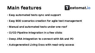 Main features
• Easy automated tests sync and support
• Easy BDD scenarios creation for agile test management
• Manual and automated tests under one roof
• CI/CD Pipeline Integration in a few clicks
• Deep JIRA integration to connect with BA and PO
• Autogenerated Living Docs with read-only access
 