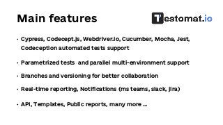 Main features
• Cypress, Codecept.js, Webdriver.io, Cucumber, Mocha, Jest,
Codeception automated tests support
• Parametrized tests and parallel multi-environment support
• Branches and versioning for better collaboration
• Real-time reporting, Notifications (ms teams, slack, jira)
• API, Templates, Public reports, many more …
 