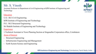 Mr. S. Vinoth
Assistant Professor in Department of civil Engineering at KPR Institute of Engineering and
Technology
Education
U.G : B.E Civil Engineering
KPR Institute of Engineering and Technology
P.G : M.E Structural Engineering
Sri Shakthi Institute of Engineering and Technology
Experience
1.Technical Assistant in Town Planning Section at Singanallur Corporation office, Coimbatore
Areas of Interest
- Structural Engineering
- Infrastructure Engineering and Management
- Earth System Science and Engineering
 