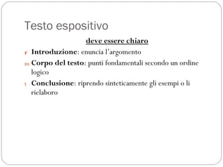 Testo espositivo deve essere chiaro Introduzione : enuncia l’argomento Corpo del testo : punti fondamentali secondo un ordine logico Conclusione : riprendo sinteticamente gli esempi o li rielaboro 
