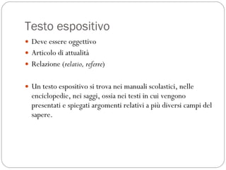 Testo espositivo Deve essere oggettivo Articolo di attualità Relazione ( relatio, referre )  Un testo espositivo si trova nei manuali scolastici, nelle enciclopedie, nei saggi, ossia nei testi in cui vengono presentati e spiegati argomenti relativi a più diversi campi del sapere.  