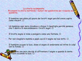 La storia scomposta
•   Ricomponi la storia mettendo i numeri nel quadratino poi ricopiala sul
    quaderno.

•   Il bambino non ebbe più paura dei brutti sogni perché aveva capito
    come vincerli. 

•   Un bambino ogni sera chiudeva a chiave il ripostiglio perché pensava
    che lì dentro si nascondessero i brutti sogni. 

•   Il brutto sogno si mise a piangere come una fontana. 

•   Per non svegliare mamma e papà cacciò il sogno nel suo letto. 

•   Il bambino accese la luce, disse al sogno di andarsene ed infine lo colpì
    con la fionda. 

•   Il bambino una sera decide di affrontare il sogno e quando lo sente
    arrivare accende la luce. 
 
