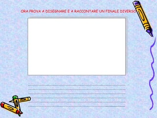 ORA PROVA A DISEGNARE E A RACCONTARE UN FINALE DIVERSO




   …………………………………………………………………………
   …………………………………………………………………………
   …………………………………………………………………………
   …………………………………………………………………………
   …………………………………………………………………………
   ………………………………………………………….....................
 