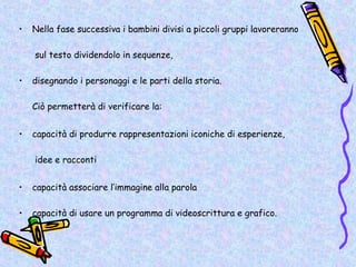 •   Nella fase successiva i bambini divisi a piccoli gruppi lavoreranno

    sul testo dividendolo in sequenze,

•   disegnando i personaggi e le parti della storia.

    Ciò permetterà di verificare la:


•   capacità di produrre rappresentazioni iconiche di esperienze,

    idee e racconti


•   capacità associare l’immagine alla parola

•   capacità di usare un programma di videoscrittura e grafico.
 