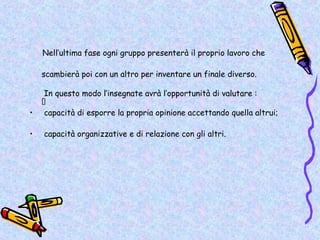 Nell’ultima fase ogni gruppo presenterà il proprio lavoro che

    scambierà poi con un altro per inventare un finale diverso.

     In questo modo l’insegnate avrà l’opportunità di valutare :
    •
•    capacità di esporre la propria opinione accettando quella altrui;

•   capacità organizzative e di relazione con gli altri.
 