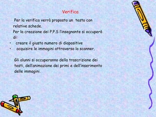 Verifica
  Per la verifica verrà proposto un testo con
 relative schede.
 Per la creazione dei P.P.S l’insegnante si occuperà
 di:
• creare il giusto numero di diapositive
• acquisire le immagini attraverso lo scanner.

  Gli alunni si occuperanno della trascrizione dei
  testi, dell’animazione dei primi e dell’inserimento
  delle immagini.
 