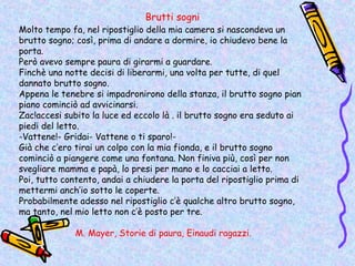 Brutti sogni
Molto tempo fa, nel ripostiglio della mia camera si nascondeva un
brutto sogno; così, prima di andare a dormire, io chiudevo bene la
porta.
Però avevo sempre paura di girarmi a guardare.
Finchè una notte decisi di liberarmi, una volta per tutte, di quel
dannato brutto sogno.
Appena le tenebre si impadronirono della stanza, il brutto sogno pian
piano cominciò ad avvicinarsi.
Zac!accesi subito la luce ed eccolo là . il brutto sogno era seduto ai
piedi del letto.
-Vattene!- Gridai- Vattene o ti sparo!-
Già che c’ero tirai un colpo con la mia fionda, e il brutto sogno
cominciò a piangere come una fontana. Non finiva più, così per non
svegliare mamma e papà, lo presi per mano e lo cacciai a letto.
Poi, tutto contento, andai a chiudere la porta del ripostiglio prima di
mettermi anch’io sotto le coperte.
Probabilmente adesso nel ripostiglio c’è qualche altro brutto sogno,
ma tanto, nel mio letto non c’è posto per tre.

              M. Mayer, Storie di paura, Einaudi ragazzi.
 