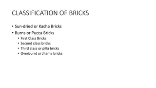 CLASSIFICATION OF BRICKS
• Sun-dried or Kacha Bricks
• Burns or Pucca Bricks
• First Class Bricks
• Second class bricks
• Third class or pilla bricks
• Overburnt or Jhama bricks
 