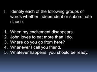 I. Identify each of the following groups of
words whether independent or subordinate
clause.
1. When my excitement disappears.
2. John loves to eat more than I do.
3. Where do you go from here?
4. Whenever I call you friend.
5. Whatever happens, you should be ready.
 