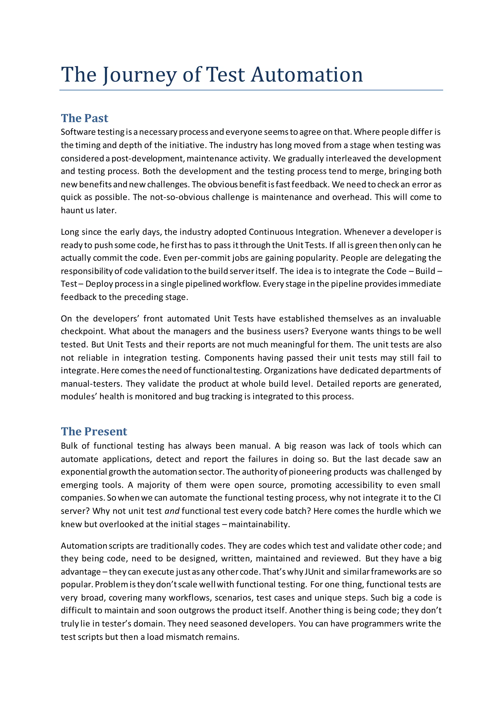 The Journey of Test Automation
The Past
Software testingisanecessaryprocessandeveryone seemstoagree onthat.Where people differ is
the timing and depth of the initiative. The industry has long moved from a stage when testing was
consideredapost-development,maintenance activity. We gradually interleaved the development
and testing process. Both the development and the testing process tend to merge, bringing both
newbenefitsandnewchallenges. The obviousbenefitisfastfeedback. We needtocheckan error as
quick as possible. The not-so-obvious challenge is maintenance and overhead. This will come to
haunt us later.
Long since the early days, the industry adopted Continuous Integration. Whenever a developer is
readyto pushsome code,he firsthas to pass itthroughthe UnitTests. If all isgreenthenonlycan he
actually commit the code. Even per-commit jobs are gaining popularity. People are delegating the
responsibilityof code validationtothe buildserveritself. The idea is to integrate the Code – Build –
Test– Deploy processina single pipelinedworkflow. Everystage inthe pipeline providesimmediate
feedback to the preceding stage.
On the developers’ front automated Unit Tests have established themselves as an invaluable
checkpoint. What about the managers and the business users? Everyone wants things to be well
tested. But Unit Tests and their reports are not much meaningful for them. The unit tests are also
not reliable in integration testing. Components having passed their unit tests may still fail to
integrate.Here comesthe needof functionaltesting. Organizations have dedicated departments of
manual-testers. They validate the product at whole build level. Detailed reports are generated,
modules’ health is monitored and bug tracking is integrated to this process.
The Present
Bulk of functional testing has always been manual. A big reason was lack of tools which can
automate applications, detect and report the failures in doing so. But the last decade saw an
exponential growththe automationsector.The authorityof pioneering products was challenged by
emerging tools. A majority of them were open source, promoting accessibility to even small
companies. Sowhenwe can automate the functional testing process, why not integrate it to the CI
server? Why not unit test and functional test every code batch? Here comes the hurdle which we
knew but overlooked at the initial stages – maintainability.
Automationscripts are traditionally codes. They are codes which test and validate other code; and
they being code, need to be designed, written, maintained and reviewed. But they have a big
advantage – theycan execute justasany othercode.That’swhyJUnit and similarframeworks are so
popular.Problemistheydon’tscale wellwith functional testing. For one thing, functional tests are
very broad, covering many workflows, scenarios, test cases and unique steps. Such big a code is
difficult to maintain and soon outgrows the product itself. Another thing is being code; they don’t
trulylie in tester’s domain. They need seasoned developers. You can have programmers write the
test scripts but then a load mismatch remains.
 