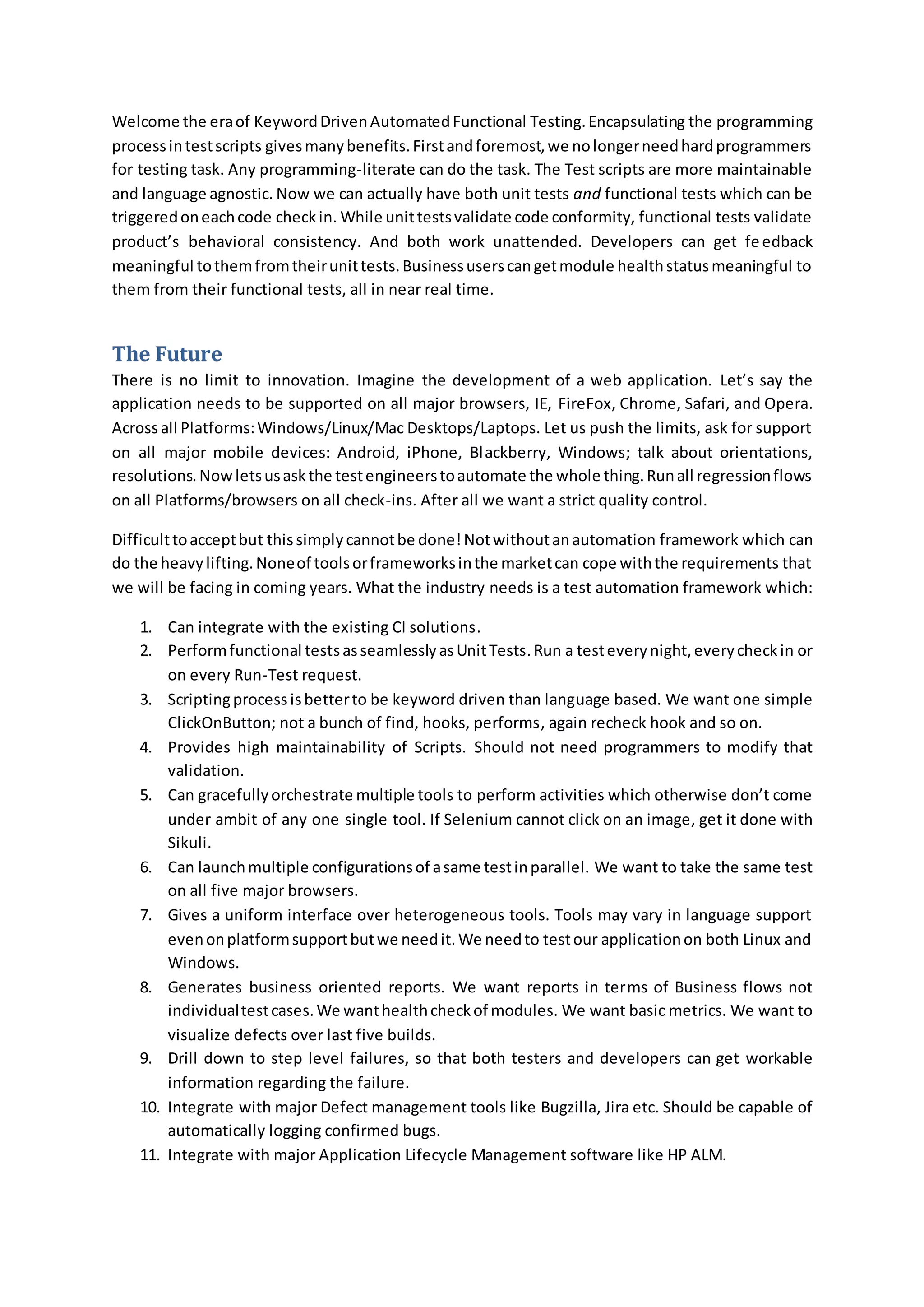 Welcome the eraof KeywordDrivenAutomatedFunctional Testing.Encapsulating the programming
processintestscripts givesmanybenefits.Firstandforemost,we nolongerneedhardprogrammers
for testing task. Any programming-literate can do the task. The Test scripts are more maintainable
and language agnostic. Now we can actually have both unit tests and functional tests which can be
triggeredoneachcode checkin. While unittestsvalidate code conformity, functional tests validate
product’s behavioral consistency. And both work unattended. Developers can get feedback
meaningful tothemfromtheirunittests.Businessuserscangetmodule healthstatusmeaningful to
them from their functional tests, all in near real time.
The Future
There is no limit to innovation. Imagine the development of a web application. Let’s say the
application needs to be supported on all major browsers, IE, FireFox, Chrome, Safari, and Opera.
Acrossall Platforms:Windows/Linux/Mac Desktops/Laptops. Let us push the limits, ask for support
on all major mobile devices: Android, iPhone, Blackberry, Windows; talk about orientations,
resolutions. Nowletsusaskthe testengineerstoautomate the whole thing.Runall regressionflows
on all Platforms/browsers on all check-ins. After all we want a strict quality control.
Difficulttoacceptbut thissimply cannotbe done!Notwithoutanautomation framework which can
do the heavylifting.Noneof toolsorframeworksinthe marketcan cope withthe requirements that
we will be facing in coming years. What the industry needs is a test automation framework which:
1. Can integrate with the existing CI solutions.
2. Performfunctional testsasseamlesslyasUnitTests.Run a testeverynight,everycheckin or
on every Run-Test request.
3. Scriptingprocessisbetterto be keyword driven than language based. We want one simple
ClickOnButton; not a bunch of find, hooks, performs, again recheck hook and so on.
4. Provides high maintainability of Scripts. Should not need programmers to modify that
validation.
5. Can gracefullyorchestrate multiple tools to perform activities which otherwise don’t come
under ambit of any one single tool. If Selenium cannot click on an image, get it done with
Sikuli.
6. Can launchmultiple configurationsof asame testinparallel. We want to take the same test
on all five major browsers.
7. Gives a uniform interface over heterogeneous tools. Tools may vary in language support
evenonplatformsupportbutwe needit.We needto testour applicationon both Linux and
Windows.
8. Generates business oriented reports. We want reports in terms of Business flows not
individualtestcases.We wanthealthcheckof modules. We want basic metrics. We want to
visualize defects over last five builds.
9. Drill down to step level failures, so that both testers and developers can get workable
information regarding the failure.
10. Integrate with major Defect management tools like Bugzilla, Jira etc. Should be capable of
automatically logging confirmed bugs.
11. Integrate with major Application Lifecycle Management software like HP ALM.
 