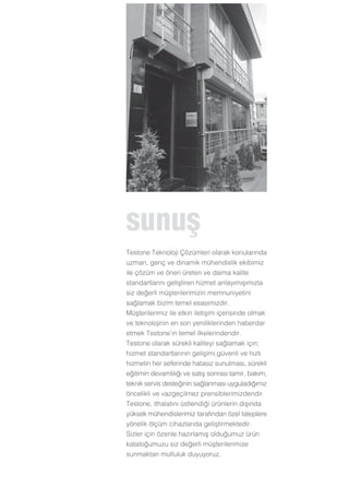 sunuﬂ
Testone Teknoloji Çözümleri olarak konularında
uzman, genç ve dinamik mühendislik ekibimiz
ile çözüm ve öneri üreten ve daima kalite
standartlarını geliﬂtiren hizmet anlayımıﬂımızla
siz de¤erli müﬂterilerimizin memnuniyetini
sa¤lamak bizim temel esasımızdır.
Müﬂterilerimiz ile etkin iletiﬂim içerisinde olmak
ve teknolojinin en son yeniliklerinden haberdar
etmek Testone’ın temel ilkelerindendir.
Testone olarak sürekli kaliteyi sa¤lamak için;
hizmet standartlarının geliﬂimi,güvenli ve hızlı
hizmetin her seferinde hatasız sunulması, sürekli
e¤itimin devamlılı¤ı ve satıﬂ sonrası tamir, bakım,
teknik servis deste¤inin sa¤lanması uyguladı¤ımız
öncelikli ve vazgeçilmez prensiblerimizdendir.
Testone, ithalatını üstlendi¤i ürünlerin dıﬂında
yüksek mühendislerimiz tarafından özel taleplere
yönelik ölçüm cihazlarıda geliﬂtirmektedir.
Sizler için özenle hazırlamıﬂ oldu¤umuz ürün
katalo¤umuzu siz de¤erli müﬂterilerimize
sunmaktan mutluluk duyuyoruz.
 