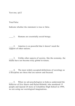 Test one, sp12
True/False
Indicate whether the statement is true or false.
____ 1. Humans are essentially social beings.
____ 2. America is so powerful that it doesn’t need the
support of other nations.
____ 3. Unlike other aspects of society, like the economy, the
media have not become truly global in nature.
____ 4. The most widely accepted definitions of sociology as
a discipline are those that are narrow and focused.
____ 5. When we ask psychologists to help us understand the
behavior of Eric Harris and Dylan Klebold, who murdered 13
people and injured 24 more at Columbine High School in 1999,
we are using our sociological imaginations.
 