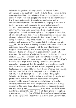What are the goals of ethnography? a. to explain ethnic
differences using qualitative methods b. to develop quantitative
data sets that allow researchers to discover correlations c. to
conduct interviews with people who have very different ways of
life d. to describe activities sociologists observe and to
understand what those activities mean to the people involved e.
to develop ethics and standards for sociological research ____
55. What does it mean if ethnographers are overt about their
roles? a. They maintain narrow and limited definitions of
appropriate research methodologies. b. They spend a great deal
of time reflecting on their roles in the research process. c. They
observe and record data without letting anyone know they are
doing research. d. They openly admit that they are doing
sociological research. e. They make their hypotheses explicit.
____ 56. Which of the following research techniques focuses on
gaining an insider’s perspective of the everyday lives of
subjects under investigation, often dispelling stereotypes about
the group being investigated? a. participant observation b.
surveys c. the analysis of existing data d. experiments e. content
analysis ____ 57. The sociologist Mitch Duneier wrote his
ethnography, Sidewalk, about street vendors in New York City’s
Greenwich Village. While writing the book, Duneier was
particularly concerned that the people he was studying would
alter their behavior when he was present, especially since his
background was very different from theirs. What do sociologists
call this problem? a. bias b. response rate c. reflexivity d.
validity e. thick description ____ 58. In her ethnography,
Wheeling & Dealing, Patricia Adler investigates the social and
professional worlds of midlevel cocaine and marijuana
smugglers. Her research started serendipitously when she
discovered that her next-door neighbor and friend was a drug
smuggler; this was a huge advantage for her because it meant
that she already had ____________ with one of her informants.
a. informed consent b. rapport c. thick description d. sampling
e. causation ____ 59. One of Mitch Duneier’s main conclusions
in his ethnography of street vendors in New York City was that,
 